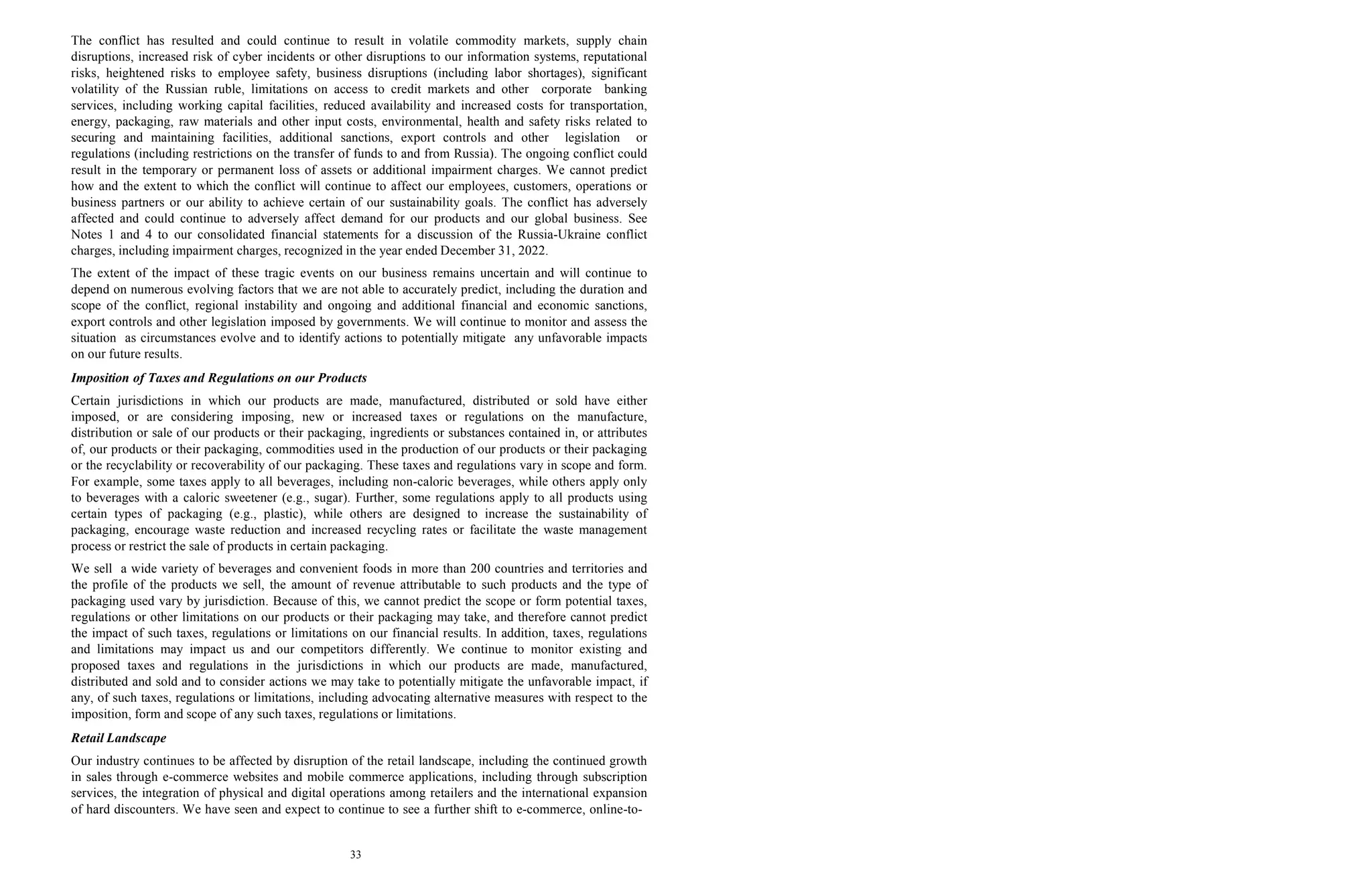 The conflict has resulted and could continue to result in volatile commodity markets, supply chain
disruptions, increased risk of cyber incidents or other disruptions to our information systems, reputational
risks, heightened risks to employee safety, business disruptions (including labor shortages), significant
volatility of the Russian ruble, limitations on access to credit markets and other corporate banking
services, including working capital facilities, reduced availability and increased costs for transportation,
energy, packaging, raw materials and other input costs, environmental, health and safety risks related to
securing and maintaining facilities, additional sanctions, export controls and other legislation or
regulations (including restrictions on the transfer of funds to and from Russia). The ongoing conflict could
result in the temporary or permanent loss of assets or additional impairment charges. We cannot predict
how and the extent to which the conflict will continue to affect our employees, customers, operations or
business partners or our ability to achieve certain of our sustainability goals. The conflict has adversely
affected and could continue to adversely affect demand for our products and our global business. See
Notes 1 and 4 to our consolidated financial statements for a discussion of the Russia-Ukraine conflict
charges, including impairment charges, recognized in the year ended December 31, 2022.
The extent of the impact of these tragic events on our business remains uncertain and will continue to
depend on numerous evolving factors that we are not able to accurately predict, including the duration and
scope of the conflict, regional instability and ongoing and additional financial and economic sanctions,
export controls and other legislation imposed by governments. We will continue to monitor and assess the
situation as circumstances evolve and to identify actions to potentially mitigate any unfavorable impacts
on our future results.
Imposition of Taxes and Regulations on our Products
Certain jurisdictions in which our products are made, manufactured, distributed or sold have either
imposed, or are considering imposing, new or increased taxes or regulations on the manufacture,
distribution or sale of our products or their packaging, ingredients or substances contained in, or attributes
of, our products or their packaging, commodities used in the production of our products or their packaging
or the recyclability or recoverability of our packaging. These taxes and regulations vary in scope and form.
For example, some taxes apply to all beverages, including non-caloric beverages, while others apply only
to beverages with a caloric sweetener (e.g., sugar). Further, some regulations apply to all products using
certain types of packaging (e.g., plastic), while others are designed to increase the sustainability of
packaging, encourage waste reduction and increased recycling rates or facilitate the waste management
process or restrict the sale of products in certain packaging.
We sell a wide variety of beverages and convenient foods in more than 200 countries and territories and
the profile of the products we sell, the amount of revenue attributable to such products and the type of
packaging used vary by jurisdiction. Because of this, we cannot predict the scope or form potential taxes,
regulations or other limitations on our products or their packaging may take, and therefore cannot predict
the impact of such taxes, regulations or limitations on our financial results. In addition, taxes, regulations
and limitations may impact us and our competitors differently. We continue to monitor existing and
proposed taxes and regulations in the jurisdictions in which our products are made, manufactured,
distributed and sold and to consider actions we may take to potentially mitigate the unfavorable impact, if
any, of such taxes, regulations or limitations, including advocating alternative measures with respect to the
imposition, form and scope of any such taxes, regulations or limitations.
Retail Landscape
Our industry continues to be affected by disruption of the retail landscape, including the continued growth
in sales through e-commerce websites and mobile commerce applications, including through subscription
services, the integration of physical and digital operations among retailers and the international expansion
of hard discounters. We have seen and expect to continue to see a further shift to e-commerce, online-to-
33
 