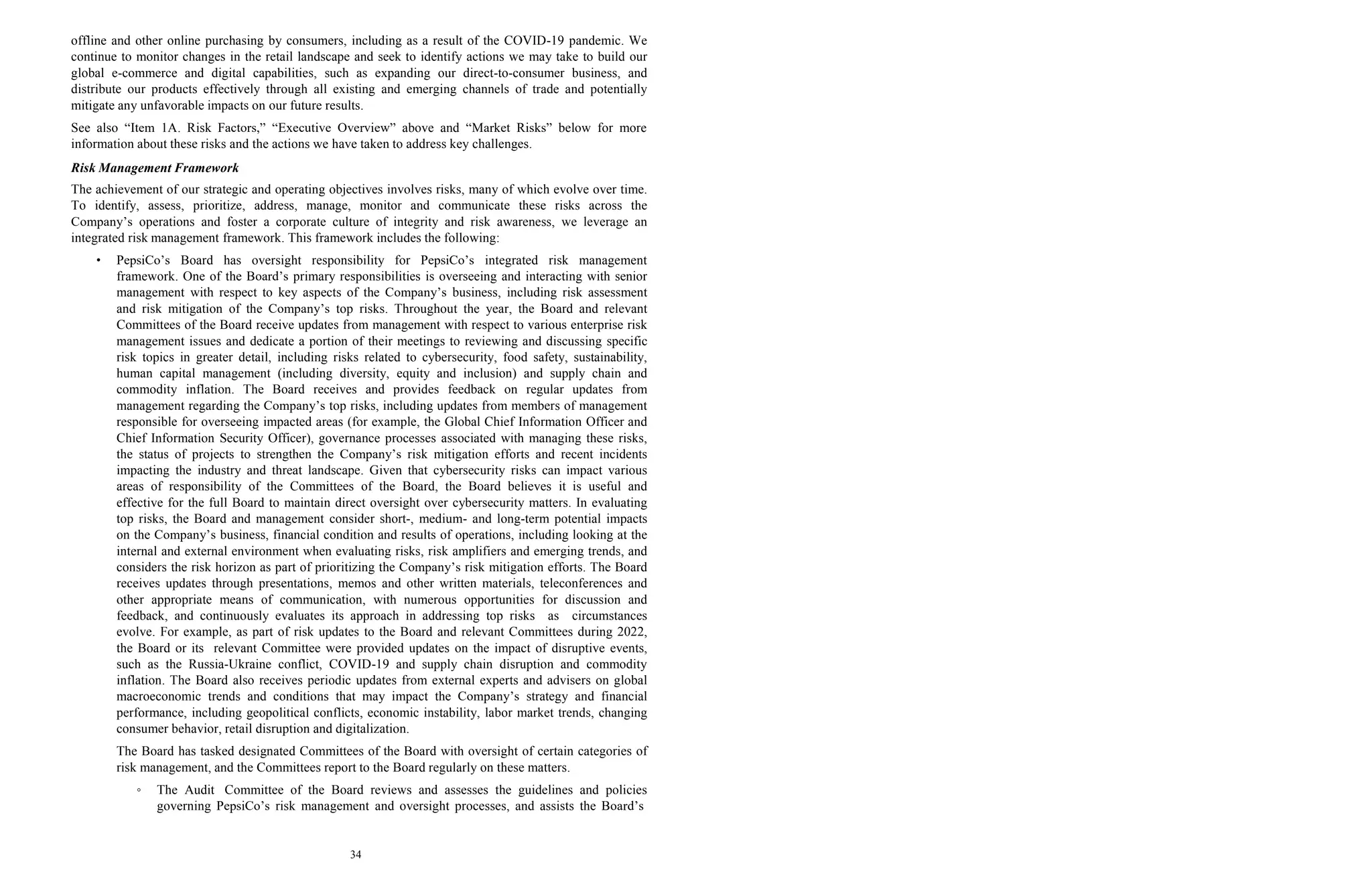 34
offline and other online purchasing by consumers, including as a result of the COVID-19 pandemic. We
continue to monitor changes in the retail landscape and seek to identify actions we may take to build our
global e-commerce and digital capabilities, such as expanding our direct-to-consumer business, and
distribute our products effectively through all existing and emerging channels of trade and potentially
mitigate any unfavorable impacts on our future results.
See also “Item 1A. Risk Factors,” “Executive Overview” above and “Market Risks” below for more
information about these risks and the actions we have taken to address key challenges.
Risk Management Framework
The achievement of our strategic and operating objectives involves risks, many of which evolve over time.
To identify, assess, prioritize, address, manage, monitor and communicate these risks across the
Company’s operations and foster a corporate culture of integrity and risk awareness, we leverage an
integrated risk management framework. This framework includes the following:
• PepsiCo’s Board has oversight responsibility for PepsiCo’s integrated risk management
framework. One of the Board’s primary responsibilities is overseeing and interacting with senior
management with respect to key aspects of the Company’s business, including risk assessment
and risk mitigation of the Company’s top risks. Throughout the year, the Board and relevant
Committees of the Board receive updates from management with respect to various enterprise risk
management issues and dedicate a portion of their meetings to reviewing and discussing specific
risk topics in greater detail, including risks related to cybersecurity, food safety, sustainability,
human capital management (including diversity, equity and inclusion) and supply chain and
commodity inflation. The Board receives and provides feedback on regular updates from
management regarding the Company’s top risks, including updates from members of management
responsible for overseeing impacted areas (for example, the Global Chief Information Officer and
Chief Information Security Officer), governance processes associated with managing these risks,
the status of projects to strengthen the Company’s risk mitigation efforts and recent incidents
impacting the industry and threat landscape. Given that cybersecurity risks can impact various
areas of responsibility of the Committees of the Board, the Board believes it is useful and
effective for the full Board to maintain direct oversight over cybersecurity matters. In evaluating
top risks, the Board and management consider short-, medium- and long-term potential impacts
on the Company’s business, financial condition and results of operations, including looking at the
internal and external environment when evaluating risks, risk amplifiers and emerging trends, and
considers the risk horizon as part of prioritizing the Company’s risk mitigation efforts. The Board
receives updates through presentations, memos and other written materials, teleconferences and
other appropriate means of communication, with numerous opportunities for discussion and
feedback, and continuously evaluates its approach in addressing top risks as circumstances
evolve. For example, as part of risk updates to the Board and relevant Committees during 2022,
the Board or its relevant Committee were provided updates on the impact of disruptive events,
such as the Russia-Ukraine conflict, COVID-19 and supply chain disruption and commodity
inflation. The Board also receives periodic updates from external experts and advisers on global
macroeconomic trends and conditions that may impact the Company’s strategy and financial
performance, including geopolitical conflicts, economic instability, labor market trends, changing
consumer behavior, retail disruption and digitalization.
The Board has tasked designated Committees of the Board with oversight of certain categories of
risk management, and the Committees report to the Board regularly on these matters.
◦ The Audit Committee of the Board reviews and assesses the guidelines and policies
governing PepsiCo’s risk management and oversight processes, and assists the Board’s
 