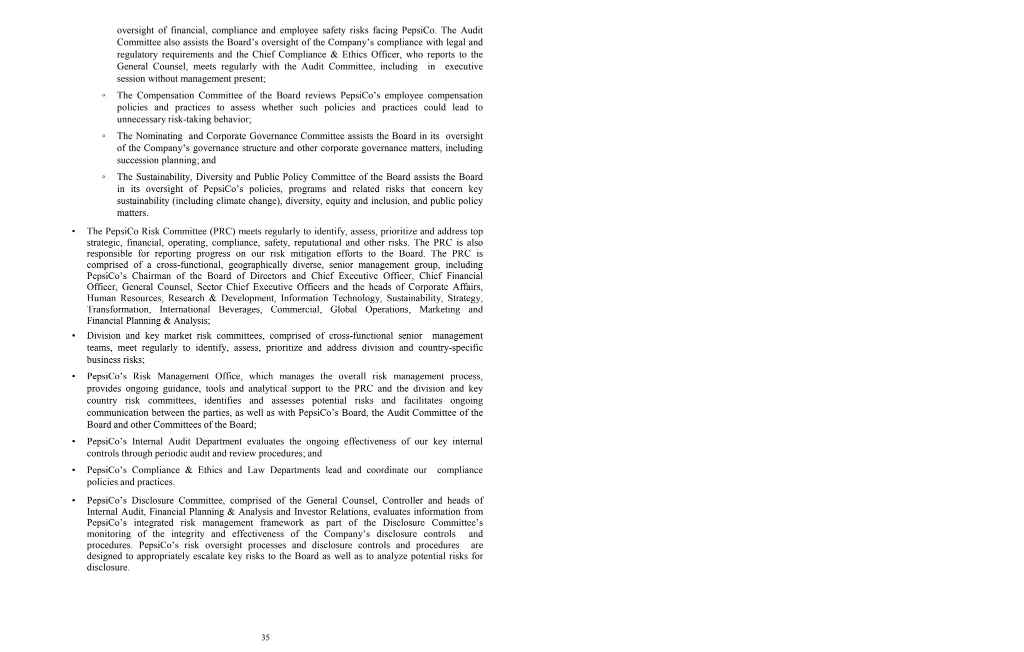 35
oversight of financial, compliance and employee safety risks facing PepsiCo. The Audit
Committee also assists the Board’s oversight of the Company’s compliance with legal and
regulatory requirements and the Chief Compliance & Ethics Officer, who reports to the
General Counsel, meets regularly with the Audit Committee, including in executive
session without management present;
◦ The Compensation Committee of the Board reviews PepsiCo’s employee compensation
policies and practices to assess whether such policies and practices could lead to
unnecessary risk-taking behavior;
◦ The Nominating and Corporate Governance Committee assists the Board in its oversight
of the Company’s governance structure and other corporate governance matters, including
succession planning; and
◦ The Sustainability, Diversity and Public Policy Committee of the Board assists the Board
in its oversight of PepsiCo’s policies, programs and related risks that concern key
sustainability (including climate change), diversity, equity and inclusion, and public policy
matters.
• The PepsiCo Risk Committee (PRC) meets regularly to identify, assess, prioritize and address top
strategic, financial, operating, compliance, safety, reputational and other risks. The PRC is also
responsible for reporting progress on our risk mitigation efforts to the Board. The PRC is
comprised of a cross-functional, geographically diverse, senior management group, including
PepsiCo’s Chairman of the Board of Directors and Chief Executive Officer, Chief Financial
Officer, General Counsel, Sector Chief Executive Officers and the heads of Corporate Affairs,
Human Resources, Research & Development, Information Technology, Sustainability, Strategy,
Transformation, International Beverages, Commercial, Global Operations, Marketing and
Financial Planning & Analysis;
• Division and key market risk committees, comprised of cross-functional senior management
teams, meet regularly to identify, assess, prioritize and address division and country-specific
business risks;
• PepsiCo’s Risk Management Office, which manages the overall risk management process,
provides ongoing guidance, tools and analytical support to the PRC and the division and key
country risk committees, identifies and assesses potential risks and facilitates ongoing
communication between the parties, as well as with PepsiCo’s Board, the Audit Committee of the
Board and other Committees of the Board;
• PepsiCo’s Internal Audit Department evaluates the ongoing effectiveness of our key internal
controls through periodic audit and review procedures; and
• PepsiCo’s Compliance & Ethics and Law Departments lead and coordinate our compliance
policies and practices.
• PepsiCo’s Disclosure Committee, comprised of the General Counsel, Controller and heads of
Internal Audit, Financial Planning & Analysis and Investor Relations, evaluates information from
PepsiCo’s integrated risk management framework as part of the Disclosure Committee’s
monitoring of the integrity and effectiveness of the Company’s disclosure controls and
procedures. PepsiCo’s risk oversight processes and disclosure controls and procedures are
designed to appropriately escalate key risks to the Board as well as to analyze potential risks for
disclosure.
 