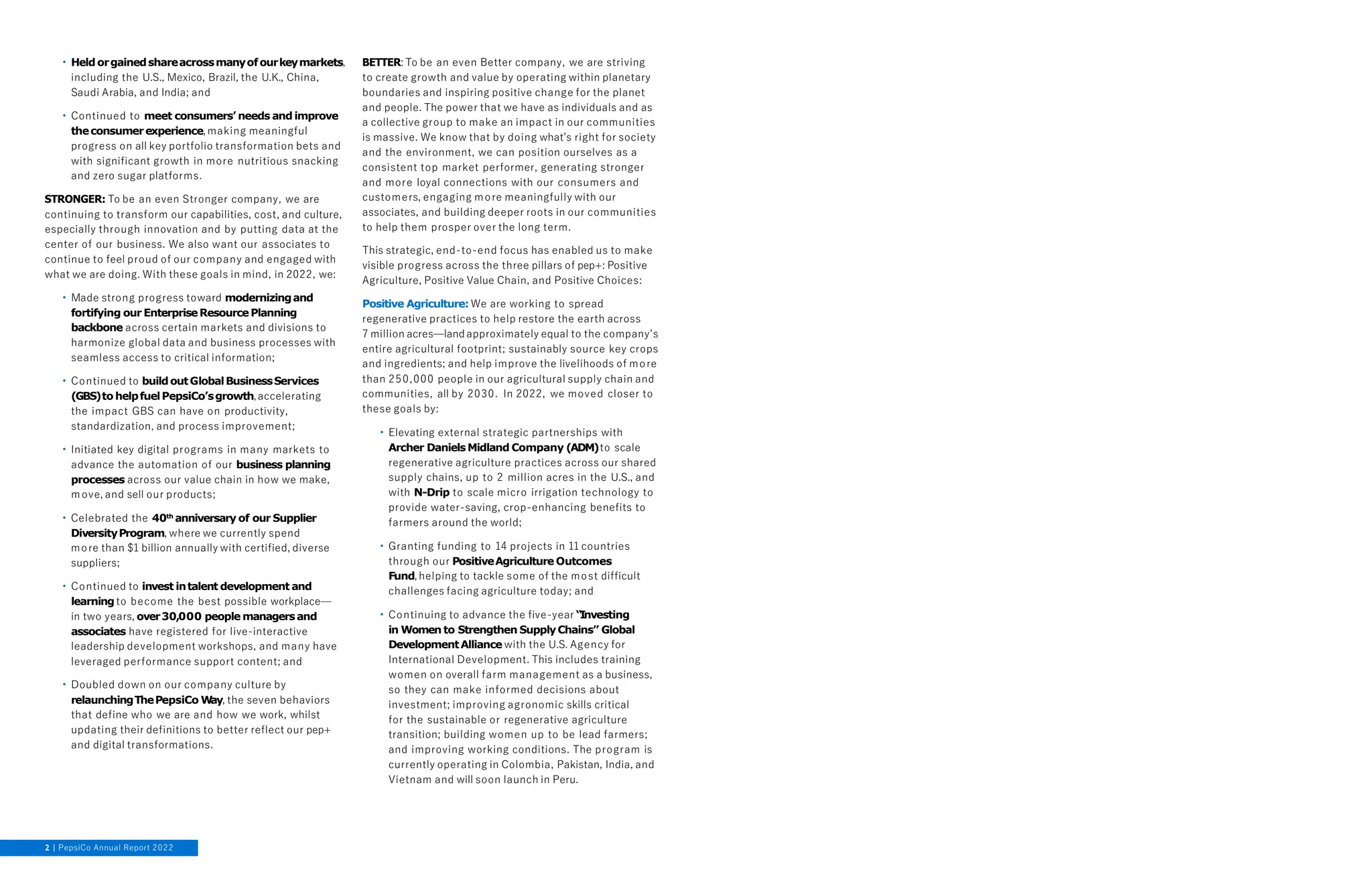 • Held orgainedshareacrossmanyofourkeymarkets,
including the U.S., Mexico, Brazil, the U.K., China,
Saudi Arabia, and India; and
• Continued to meet consumers’ needs and improve
theconsumerexperience, making meaningful
progress on all key portfolio transformation bets and
with significant growth in more nutritious snacking
and zero sugar platforms.
STRONGER: To be an even Stronger company, we are
continuing to transform our capabilities, cost, and culture,
especially through innovation and by putting data at the
center of our business. We also want our associates to
continue to feel proud of our company and engaged with
what we are doing. With these goals in mind, in 2022, we:
• Made strong progress toward modernizingand
fortifying our EnterpriseResourcePlanning
backbone across certain markets and divisions to
harmonize global data and business processes with
seamless access to critical information;
• Continued to buildoutGlobalBusinessServices
(GBS)to helpfuelPepsiCo’sgrowth,accelerating
the impact GBS can have on productivity,
standardization, and process improvement;
• Initiated key digital programs in many markets to
advance the automation of our business planning
processes across our value chain in how we make,
move, and sell our products;
• Celebrated the 40th anniversary of our Supplier
DiversityProgram, where we currently spend
more than $1 billion annually with certified, diverse
suppliers;
• Continued to invest intalent development and
learningto become the best possible workplace—
in two years, over30,000 people managersand
associates have registered for live-interactive
leadership development workshops, and many have
leveraged performance support content; and
• Doubled down on our company culture by
relaunchingThePepsiCo W
ay, the seven behaviors
that define who we are and how we work, whilst
updating their definitions to better reflect our pep+
and digital transformations.
BETTER: To be an even Better company, we are striving
to create growth and value by operating within planetary
boundaries and inspiring positive change for the planet
and people. The power that we have as individuals and as
a collective group to make an impact in our communities
is massive. We know that by doing what’s right for society
and the environment, we can position ourselves as a
consistent top market performer, generating stronger
and more loyal connections with our consumers and
customers, engaging more meaningfully with our
associates, and building deeper roots in our communities
to help them prosper over the long term.
This strategic, end-to-end focus has enabled us to make
visible progress across the three pillars of pep+: Positive
Agriculture, Positive Value Chain, and Positive Choices:
Positive Agriculture: We are working to spread
regenerative practices to help restore the earth across
7 million acres—land approximately equal to the company’s
entire agricultural footprint; sustainably source key crops
and ingredients; and help improve the livelihoods of more
than 250,000 people in our agricultural supply chain and
communities, all by 2030. In 2022, we moved closer to
these goals by:
• Elevating external strategic partnerships with
Archer DanielsMidland Company (ADM)to scale
regenerative agriculture practices across our shared
supply chains, up to 2 million acres in the U.S., and
with N-Drip to scale micro irrigation technology to
provide water-saving, crop-enhancing benefits to
farmers around the world;
• Granting funding to 14 projects in 11 countries
through our PositiveAgriculture Outcomes
Fund, helping to tackle some of the most difficult
challenges facing agriculture today; and
• Continuing to advance the five-year “Investing
in Women to Strengthen SupplyChains” Global
DevelopmentAlliance with the U.S. Agency for
International Development. This includes training
women on overall farm management as a business,
so they can make informed decisions about
investment; improving agronomic skills critical
for the sustainable or regenerative agriculture
transition; building women up to be lead farmers;
and improving working conditions. The program is
currently operating in Colombia, Pakistan, India, and
Vietnam and will soon launch in Peru.
2 PepsiCo Annual Report 2022
 