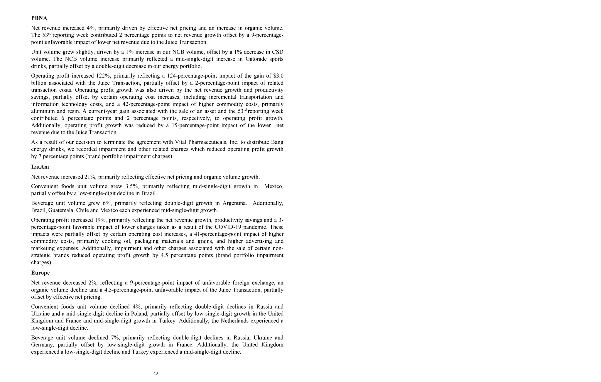 42
PBNA
Net revenue increased 4%, primarily driven by effective net pricing and an increase in organic volume.
The 53rd
reporting week contributed 2 percentage points to net revenue growth offset by a 9-percentage-
point unfavorable impact of lower net revenue due to the Juice Transaction.
Unit volume grew slightly, driven by a 1% increase in our NCB volume, offset by a 1% decrease in CSD
volume. The NCB volume increase primarily reflected a mid-single-digit increase in Gatorade sports
drinks, partially offset by a double-digit decrease in our energy portfolio.
Operating profit increased 122%, primarily reflecting a 124-percentage-point impact of the gain of $3.0
billion associated with the Juice Transaction, partially offset by a 2-percentage-point impact of related
transaction costs. Operating profit growth was also driven by the net revenue growth and productivity
savings, partially offset by certain operating cost increases, including incremental transportation and
information technology costs, and a 42-percentage-point impact of higher commodity costs, primarily
aluminum and resin. A current-year gain associated with the sale of an asset and the 53rd
reporting week
contributed 6 percentage points and 2 percentage points, respectively, to operating profit growth.
Additionally, operating profit growth was reduced by a 15-percentage-point impact of the lower net
revenue due to the Juice Transaction.
As a result of our decision to terminate the agreement with Vital Pharmaceuticals, Inc. to distribute Bang
energy drinks, we recorded impairment and other related charges which reduced operating profit growth
by 7 percentage points (brand portfolio impairment charges).
LatAm
Net revenue increased 21%, primarily reflecting effective net pricing and organic volume growth.
Convenient foods unit volume grew 3.5%, primarily reflecting mid-single-digit growth in Mexico,
partially offset by a low-single-digit decline in Brazil.
Beverage unit volume grew 6%, primarily reflecting double-digit growth in Argentina. Additionally,
Brazil, Guatemala, Chile and Mexico each experienced mid-single-digit growth.
Operating profit increased 19%, primarily reflecting the net revenue growth, productivity savings and a 3-
percentage-point favorable impact of lower charges taken as a result of the COVID-19 pandemic. These
impacts were partially offset by certain operating cost increases, a 41-percentage-point impact of higher
commodity costs, primarily cooking oil, packaging materials and grains, and higher advertising and
marketing expenses. Additionally, impairment and other charges associated with the sale of certain non-
strategic brands reduced operating profit growth by 4.5 percentage points (brand portfolio impairment
charges).
Europe
Net revenue decreased 2%, reflecting a 9-percentage-point impact of unfavorable foreign exchange, an
organic volume decline and a 4.5-percentage-point unfavorable impact of the Juice Transaction, partially
offset by effective net pricing.
Convenient foods unit volume declined 4%, primarily reflecting double-digit declines in Russia and
Ukraine and a mid-single-digit decline in Poland, partially offset by low-single-digit growth in the United
Kingdom and France and mid-single-digit growth in Turkey. Additionally, the Netherlands experienced a
low-single-digit decline.
Beverage unit volume declined 7%, primarily reflecting double-digit declines in Russia, Ukraine and
Germany, partially offset by low-single-digit growth in France. Additionally, the United Kingdom
experienced a low-single-digit decline and Turkey experienced a mid-single-digit decline.
 