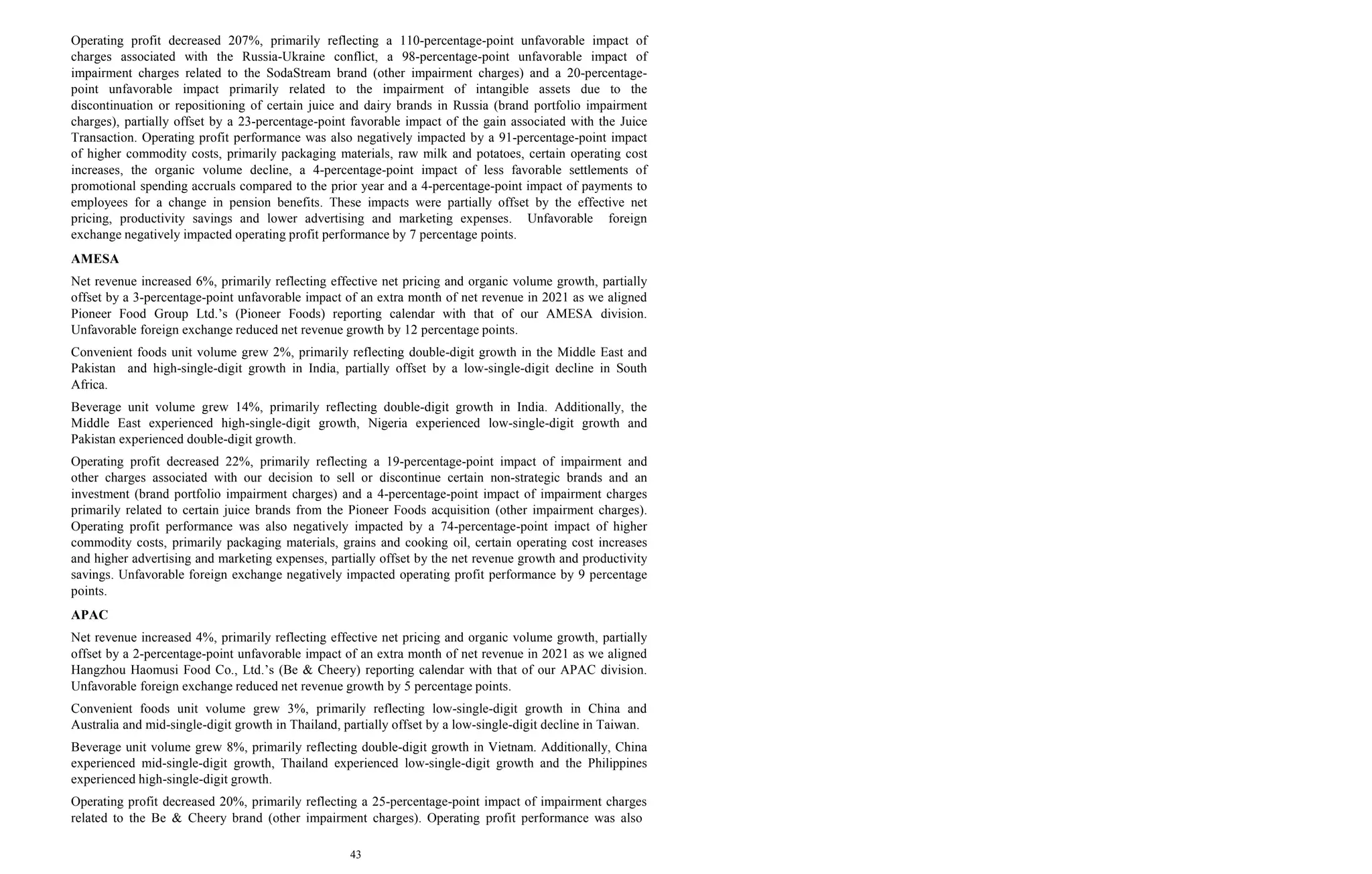 43
Operating profit decreased 207%, primarily reflecting a 110-percentage-point unfavorable impact of
charges associated with the Russia-Ukraine conflict, a 98-percentage-point unfavorable impact of
impairment charges related to the SodaStream brand (other impairment charges) and a 20-percentage-
point unfavorable impact primarily related to the impairment of intangible assets due to the
discontinuation or repositioning of certain juice and dairy brands in Russia (brand portfolio impairment
charges), partially offset by a 23-percentage-point favorable impact of the gain associated with the Juice
Transaction. Operating profit performance was also negatively impacted by a 91-percentage-point impact
of higher commodity costs, primarily packaging materials, raw milk and potatoes, certain operating cost
increases, the organic volume decline, a 4-percentage-point impact of less favorable settlements of
promotional spending accruals compared to the prior year and a 4-percentage-point impact of payments to
employees for a change in pension benefits. These impacts were partially offset by the effective net
pricing, productivity savings and lower advertising and marketing expenses. Unfavorable foreign
exchange negatively impacted operating profit performance by 7 percentage points.
AMESA
Net revenue increased 6%, primarily reflecting effective net pricing and organic volume growth, partially
offset by a 3-percentage-point unfavorable impact of an extra month of net revenue in 2021 as we aligned
Pioneer Food Group Ltd.’s (Pioneer Foods) reporting calendar with that of our AMESA division.
Unfavorable foreign exchange reduced net revenue growth by 12 percentage points.
Convenient foods unit volume grew 2%, primarily reflecting double-digit growth in the Middle East and
Pakistan and high-single-digit growth in India, partially offset by a low-single-digit decline in South
Africa.
Beverage unit volume grew 14%, primarily reflecting double-digit growth in India. Additionally, the
Middle East experienced high-single-digit growth, Nigeria experienced low-single-digit growth and
Pakistan experienced double-digit growth.
Operating profit decreased 22%, primarily reflecting a 19-percentage-point impact of impairment and
other charges associated with our decision to sell or discontinue certain non-strategic brands and an
investment (brand portfolio impairment charges) and a 4-percentage-point impact of impairment charges
primarily related to certain juice brands from the Pioneer Foods acquisition (other impairment charges).
Operating profit performance was also negatively impacted by a 74-percentage-point impact of higher
commodity costs, primarily packaging materials, grains and cooking oil, certain operating cost increases
and higher advertising and marketing expenses, partially offset by the net revenue growth and productivity
savings. Unfavorable foreign exchange negatively impacted operating profit performance by 9 percentage
points.
APAC
Net revenue increased 4%, primarily reflecting effective net pricing and organic volume growth, partially
offset by a 2-percentage-point unfavorable impact of an extra month of net revenue in 2021 as we aligned
Hangzhou Haomusi Food Co., Ltd.’s (Be & Cheery) reporting calendar with that of our APAC division.
Unfavorable foreign exchange reduced net revenue growth by 5 percentage points.
Convenient foods unit volume grew 3%, primarily reflecting low-single-digit growth in China and
Australia and mid-single-digit growth in Thailand, partially offset by a low-single-digit decline in Taiwan.
Beverage unit volume grew 8%, primarily reflecting double-digit growth in Vietnam. Additionally, China
experienced mid-single-digit growth, Thailand experienced low-single-digit growth and the Philippines
experienced high-single-digit growth.
Operating profit decreased 20%, primarily reflecting a 25-percentage-point impact of impairment charges
related to the Be & Cheery brand (other impairment charges). Operating profit performance was also
 