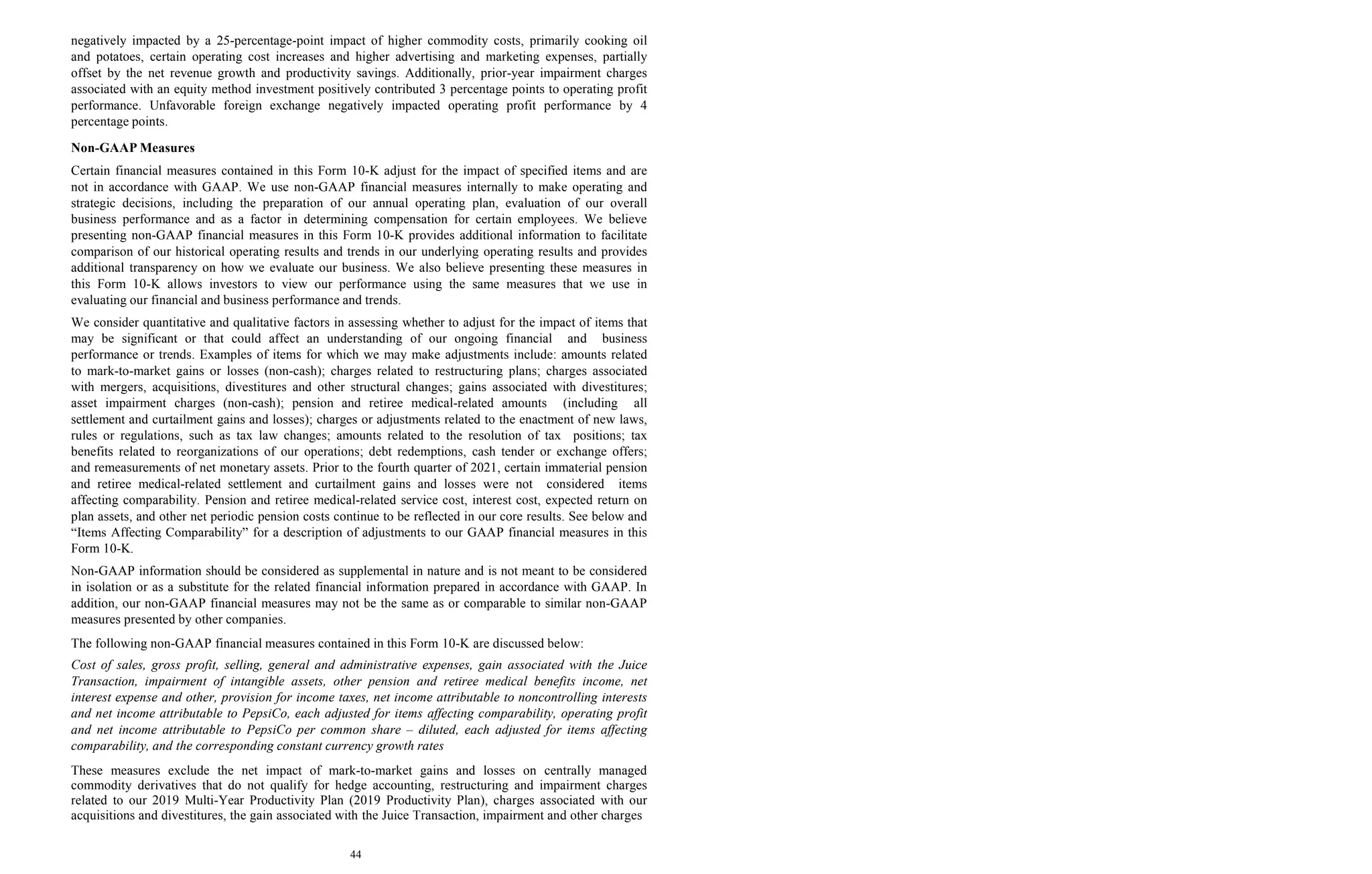 44
negatively impacted by a 25-percentage-point impact of higher commodity costs, primarily cooking oil
and potatoes, certain operating cost increases and higher advertising and marketing expenses, partially
offset by the net revenue growth and productivity savings. Additionally, prior-year impairment charges
associated with an equity method investment positively contributed 3 percentage points to operating profit
performance. Unfavorable foreign exchange negatively impacted operating profit performance by 4
percentage points.
Non-GAAP Measures
Certain financial measures contained in this Form 10-K adjust for the impact of specified items and are
not in accordance with GAAP. We use non-GAAP financial measures internally to make operating and
strategic decisions, including the preparation of our annual operating plan, evaluation of our overall
business performance and as a factor in determining compensation for certain employees. We believe
presenting non-GAAP financial measures in this Form 10-K provides additional information to facilitate
comparison of our historical operating results and trends in our underlying operating results and provides
additional transparency on how we evaluate our business. We also believe presenting these measures in
this Form 10-K allows investors to view our performance using the same measures that we use in
evaluating our financial and business performance and trends.
We consider quantitative and qualitative factors in assessing whether to adjust for the impact of items that
may be significant or that could affect an understanding of our ongoing financial and business
performance or trends. Examples of items for which we may make adjustments include: amounts related
to mark-to-market gains or losses (non-cash); charges related to restructuring plans; charges associated
with mergers, acquisitions, divestitures and other structural changes; gains associated with divestitures;
asset impairment charges (non-cash); pension and retiree medical-related amounts (including all
settlement and curtailment gains and losses); charges or adjustments related to the enactment of new laws,
rules or regulations, such as tax law changes; amounts related to the resolution of tax positions; tax
benefits related to reorganizations of our operations; debt redemptions, cash tender or exchange offers;
and remeasurements of net monetary assets. Prior to the fourth quarter of 2021, certain immaterial pension
and retiree medical-related settlement and curtailment gains and losses were not considered items
affecting comparability. Pension and retiree medical-related service cost, interest cost, expected return on
plan assets, and other net periodic pension costs continue to be reflected in our core results. See below and
“Items Affecting Comparability” for a description of adjustments to our GAAP financial measures in this
Form 10-K.
Non-GAAP information should be considered as supplemental in nature and is not meant to be considered
in isolation or as a substitute for the related financial information prepared in accordance with GAAP. In
addition, our non-GAAP financial measures may not be the same as or comparable to similar non-GAAP
measures presented by other companies.
The following non-GAAP financial measures contained in this Form 10-K are discussed below:
Cost of sales, gross profit, selling, general and administrative expenses, gain associated with the Juice
Transaction, impairment of intangible assets, other pension and retiree medical benefits income, net
interest expense and other, provision for income taxes, net income attributable to noncontrolling interests
and net income attributable to PepsiCo, each adjusted for items affecting comparability, operating profit
and net income attributable to PepsiCo per common share – diluted, each adjusted for items affecting
comparability, and the corresponding constant currency growth rates
These measures exclude the net impact of mark-to-market gains and losses on centrally managed
commodity derivatives that do not qualify for hedge accounting, restructuring and impairment charges
related to our 2019 Multi-Year Productivity Plan (2019 Productivity Plan), charges associated with our
acquisitions and divestitures, the gain associated with the Juice Transaction, impairment and other charges
 