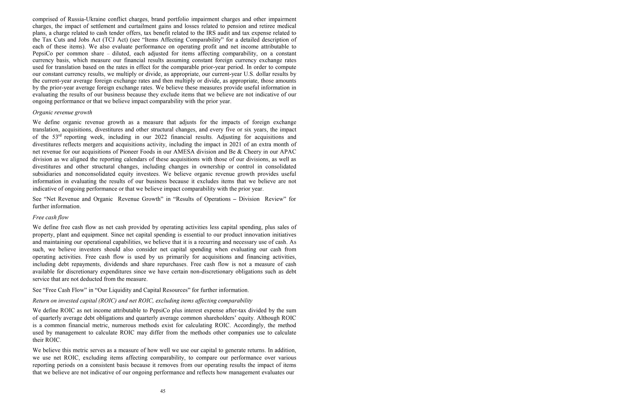45
comprised of Russia-Ukraine conflict charges, brand portfolio impairment charges and other impairment
charges, the impact of settlement and curtailment gains and losses related to pension and retiree medical
plans, a charge related to cash tender offers, tax benefit related to the IRS audit and tax expense related to
the Tax Cuts and Jobs Act (TCJ Act) (see “Items Affecting Comparability” for a detailed description of
each of these items). We also evaluate performance on operating profit and net income attributable to
PepsiCo per common share – diluted, each adjusted for items affecting comparability, on a constant
currency basis, which measure our financial results assuming constant foreign currency exchange rates
used for translation based on the rates in effect for the comparable prior-year period. In order to compute
our constant currency results, we multiply or divide, as appropriate, our current-year U.S. dollar results by
the current-year average foreign exchange rates and then multiply or divide, as appropriate, those amounts
by the prior-year average foreign exchange rates. We believe these measures provide useful information in
evaluating the results of our business because they exclude items that we believe are not indicative of our
ongoing performance or that we believe impact comparability with the prior year.
Organic revenue growth
We define organic revenue growth as a measure that adjusts for the impacts of foreign exchange
translation, acquisitions, divestitures and other structural changes, and every five or six years, the impact
of the 53rd
reporting week, including in our 2022 financial results. Adjusting for acquisitions and
divestitures reflects mergers and acquisitions activity, including the impact in 2021 of an extra month of
net revenue for our acquisitions of Pioneer Foods in our AMESA division and Be & Cheery in our APAC
division as we aligned the reporting calendars of these acquisitions with those of our divisions, as well as
divestitures and other structural changes, including changes in ownership or control in consolidated
subsidiaries and nonconsolidated equity investees. We believe organic revenue growth provides useful
information in evaluating the results of our business because it excludes items that we believe are not
indicative of ongoing performance or that we believe impact comparability with the prior year.
See “Net Revenue and Organic Revenue Growth” in “Results of Operations – Division Review” for
further information.
Free cash flow
We define free cash flow as net cash provided by operating activities less capital spending, plus sales of
property, plant and equipment. Since net capital spending is essential to our product innovation initiatives
and maintaining our operational capabilities, we believe that it is a recurring and necessary use of cash. As
such, we believe investors should also consider net capital spending when evaluating our cash from
operating activities. Free cash flow is used by us primarily for acquisitions and financing activities,
including debt repayments, dividends and share repurchases. Free cash flow is not a measure of cash
available for discretionary expenditures since we have certain non-discretionary obligations such as debt
service that are not deducted from the measure.
See “Free Cash Flow” in “Our Liquidity and Capital Resources” for further information.
Return on invested capital (ROIC) and net ROIC, excluding items affecting comparability
We define ROIC as net income attributable to PepsiCo plus interest expense after-tax divided by the sum
of quarterly average debt obligations and quarterly average common shareholders’ equity. Although ROIC
is a common financial metric, numerous methods exist for calculating ROIC. Accordingly, the method
used by management to calculate ROIC may differ from the methods other companies use to calculate
their ROIC.
We believe this metric serves as a measure of how well we use our capital to generate returns. In addition,
we use net ROIC, excluding items affecting comparability, to compare our performance over various
reporting periods on a consistent basis because it removes from our operating results the impact of items
that we believe are not indicative of our ongoing performance and reflects how management evaluates our
 