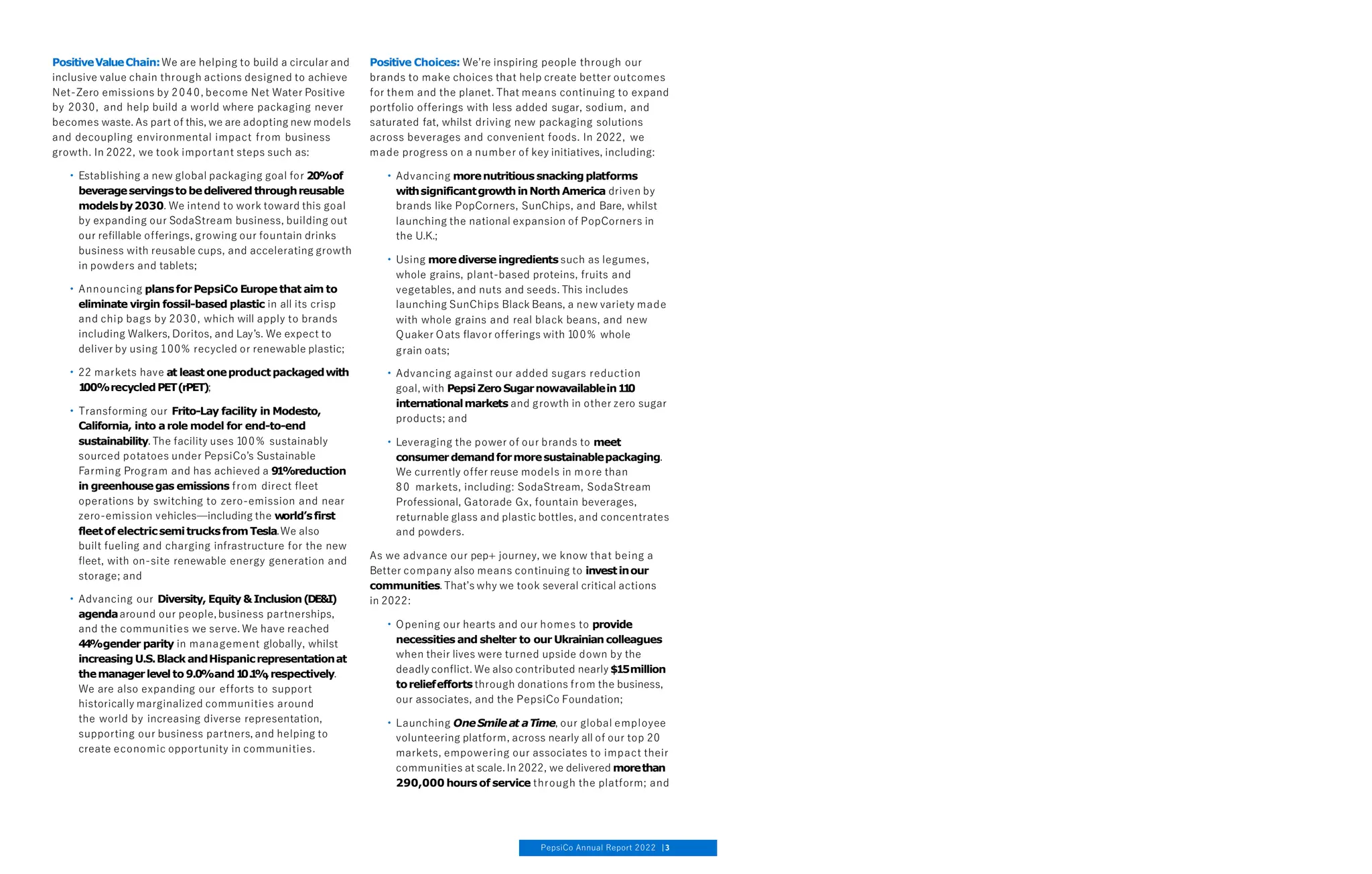PositiveValueChain:We are helping to build a circular and
inclusive value chain through actions designed to achieve
Net-Zero emissions by 2040, become Net Water Positive
by 2030, and help build a world where packaging never
becomes waste. As part of this, we are adopting new models
and decoupling environmental impact from business
growth. In 2022, we took important steps such as:
• Establishing a new global packaging goal for 20%of
beverageservingsto bedelivered throughreusable
modelsby2030. We intend to work toward this goal
by expanding our SodaStream business, building out
our refillable offerings, growing our fountain drinks
business with reusable cups, and accelerating growth
in powders and tablets;
• Announcing plansforPepsiCo Europe that aim to
eliminate virgin fossil-based plastic in all its crisp
and chip bags by 2030, which will apply to brands
including Walkers, Doritos, and Lay’s. We expect to
deliver by using 100% recycled or renewable plastic;
• 22 markets have at least oneproductpackagedwith
1
00%recycledPET(rPET);
• Transforming our Frito-Lay facility in Modesto,
California, into arole model for end-to-end
sustainability. The facility uses 100% sustainably
sourced potatoes under PepsiCo’s Sustainable
Farming Program and has achieved a 91%reduction
in greenhousegas emissions from direct fleet
operations by switching to zero-emission and near
zero-emission vehicles—including the world’sfirst
fleetofelectricsemitrucksfromTesla.We also
built fueling and charging infrastructure for the new
fleet, with on-site renewable energy generation and
storage; and
• Advancing our Diversity, Equity &Inclusion(DE&I)
agendaaround our people, business partnerships,
and the communities we serve. We have reached
44%gender parity in management globally, whilst
increasing U.S.Black andHispanicrepresentationat
themanagerlevel to 9.0%and1
0.
1
%
,respectively.
We are also expanding our efforts to support
historically marginalized communities around
the world by increasing diverse representation,
supporting our business partners, and helping to
create economic opportunity in communities.
Positive Choices: We’re inspiring people through our
brands to make choices that help create better outcomes
for them and the planet. That means continuing to expand
portfolio offerings with less added sugar, sodium, and
saturated fat, whilst driving new packaging solutions
across beverages and convenient foods. In 2022, we
made progress on a number of key initiatives, including:
• Advancing morenutritious snackingplatforms
withsignificantgrowthinNorthAmerica driven by
brands like PopCorners, SunChips, and Bare, whilst
launching the national expansion of PopCorners in
the U.K.;
• Using morediverse ingredients such as legumes,
whole grains, plant-based proteins, fruits and
vegetables, and nuts and seeds. This includes
launching SunChips Black Beans, a new variety made
with whole grains and real black beans, and new
Quaker Oats flavor offerings with 100% whole
grain oats;
• Advancing against our added sugars reduction
goal, with Pepsi ZeroSugarnowavailablein1
1
0
internationalmarkets and growth in other zero sugar
products; and
• Leveraging the power of our brands to meet
consumerdemandformoresustainablepackaging.
We currently offer reuse models in more than
80 markets, including: SodaStream, SodaStream
Professional, Gatorade Gx, fountain beverages,
returnable glass and plastic bottles, and concentrates
and powders.
As we advance our pep+ journey, we know that being a
Better company also means continuing to investinour
communities. That’s why we took several critical actions
in 2022:
• Opening our hearts and our homes to provide
necessities and shelter to our Ukrainian colleagues
when their lives were turned upside down by the
deadly conflict. We also contributed nearly $15million
toreliefefforts through donations from the business,
our associates, and the PepsiCo Foundation;
• Launching OneSmileat aTime, our global employee
volunteering platform, across nearly all of our top 20
markets, empowering our associates to impact their
communities at scale. In 2022, we delivered morethan
290,000 hours of service through the platform; and
PepsiCo Annual Report 2022 3
 