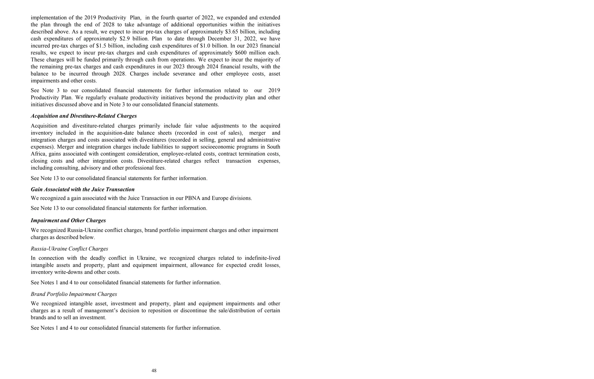 48
implementation of the 2019 Productivity Plan, in the fourth quarter of 2022, we expanded and extended
the plan through the end of 2028 to take advantage of additional opportunities within the initiatives
described above. As a result, we expect to incur pre-tax charges of approximately $3.65 billion, including
cash expenditures of approximately $2.9 billion. Plan to date through December 31, 2022, we have
incurred pre-tax charges of $1.5 billion, including cash expenditures of $1.0 billion. In our 2023 financial
results, we expect to incur pre-tax charges and cash expenditures of approximately $600 million each.
These charges will be funded primarily through cash from operations. We expect to incur the majority of
the remaining pre-tax charges and cash expenditures in our 2023 through 2024 financial results, with the
balance to be incurred through 2028. Charges include severance and other employee costs, asset
impairments and other costs.
See Note 3 to our consolidated financial statements for further information related to our 2019
Productivity Plan. We regularly evaluate productivity initiatives beyond the productivity plan and other
initiatives discussed above and in Note 3 to our consolidated financial statements.
Acquisition and Divestiture-Related Charges
Acquisition and divestiture-related charges primarily include fair value adjustments to the acquired
inventory included in the acquisition-date balance sheets (recorded in cost of sales), merger and
integration charges and costs associated with divestitures (recorded in selling, general and administrative
expenses). Merger and integration charges include liabilities to support socioeconomic programs in South
Africa, gains associated with contingent consideration, employee-related costs, contract termination costs,
closing costs and other integration costs. Divestiture-related charges reflect transaction expenses,
including consulting, advisory and other professional fees.
See Note 13 to our consolidated financial statements for further information.
Gain Associated with the Juice Transaction
We recognized a gain associated with the Juice Transaction in our PBNA and Europe divisions.
See Note 13 to our consolidated financial statements for further information.
Impairment and Other Charges
We recognized Russia-Ukraine conflict charges, brand portfolio impairment charges and other impairment
charges as described below.
Russia-Ukraine Conflict Charges
In connection with the deadly conflict in Ukraine, we recognized charges related to indefinite-lived
intangible assets and property, plant and equipment impairment, allowance for expected credit losses,
inventory write-downs and other costs.
See Notes 1 and 4 to our consolidated financial statements for further information.
Brand Portfolio Impairment Charges
We recognized intangible asset, investment and property, plant and equipment impairments and other
charges as a result of management’s decision to reposition or discontinue the sale/distribution of certain
brands and to sell an investment.
See Notes 1 and 4 to our consolidated financial statements for further information.
 
