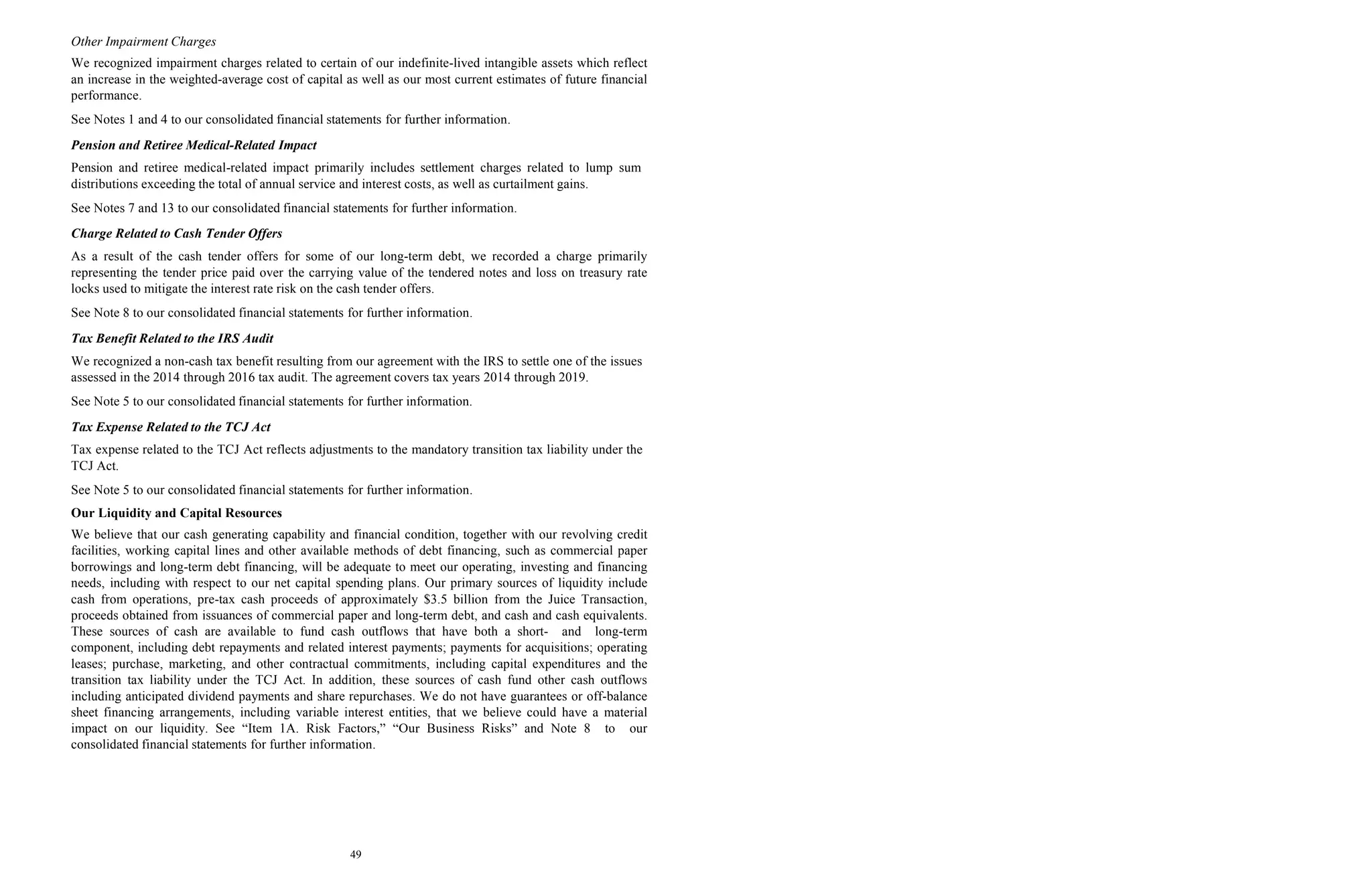 49
Other Impairment Charges
We recognized impairment charges related to certain of our indefinite-lived intangible assets which reflect
an increase in the weighted-average cost of capital as well as our most current estimates of future financial
performance.
See Notes 1 and 4 to our consolidated financial statements for further information.
Pension and Retiree Medical-Related Impact
Pension and retiree medical-related impact primarily includes settlement charges related to lump sum
distributions exceeding the total of annual service and interest costs, as well as curtailment gains.
See Notes 7 and 13 to our consolidated financial statements for further information.
Charge Related to Cash Tender Offers
As a result of the cash tender offers for some of our long-term debt, we recorded a charge primarily
representing the tender price paid over the carrying value of the tendered notes and loss on treasury rate
locks used to mitigate the interest rate risk on the cash tender offers.
See Note 8 to our consolidated financial statements for further information.
Tax Benefit Related to the IRS Audit
We recognized a non-cash tax benefit resulting from our agreement with the IRS to settle one of the issues
assessed in the 2014 through 2016 tax audit. The agreement covers tax years 2014 through 2019.
See Note 5 to our consolidated financial statements for further information.
Tax Expense Related to the TCJ Act
Tax expense related to the TCJ Act reflects adjustments to the mandatory transition tax liability under the
TCJ Act.
See Note 5 to our consolidated financial statements for further information.
Our Liquidity and Capital Resources
We believe that our cash generating capability and financial condition, together with our revolving credit
facilities, working capital lines and other available methods of debt financing, such as commercial paper
borrowings and long-term debt financing, will be adequate to meet our operating, investing and financing
needs, including with respect to our net capital spending plans. Our primary sources of liquidity include
cash from operations, pre-tax cash proceeds of approximately $3.5 billion from the Juice Transaction,
proceeds obtained from issuances of commercial paper and long-term debt, and cash and cash equivalents.
These sources of cash are available to fund cash outflows that have both a short- and long-term
component, including debt repayments and related interest payments; payments for acquisitions; operating
leases; purchase, marketing, and other contractual commitments, including capital expenditures and the
transition tax liability under the TCJ Act. In addition, these sources of cash fund other cash outflows
including anticipated dividend payments and share repurchases. We do not have guarantees or off-balance
sheet financing arrangements, including variable interest entities, that we believe could have a material
impact on our liquidity. See “Item 1A. Risk Factors,” “Our Business Risks” and Note 8 to our
consolidated financial statements for further information.
 