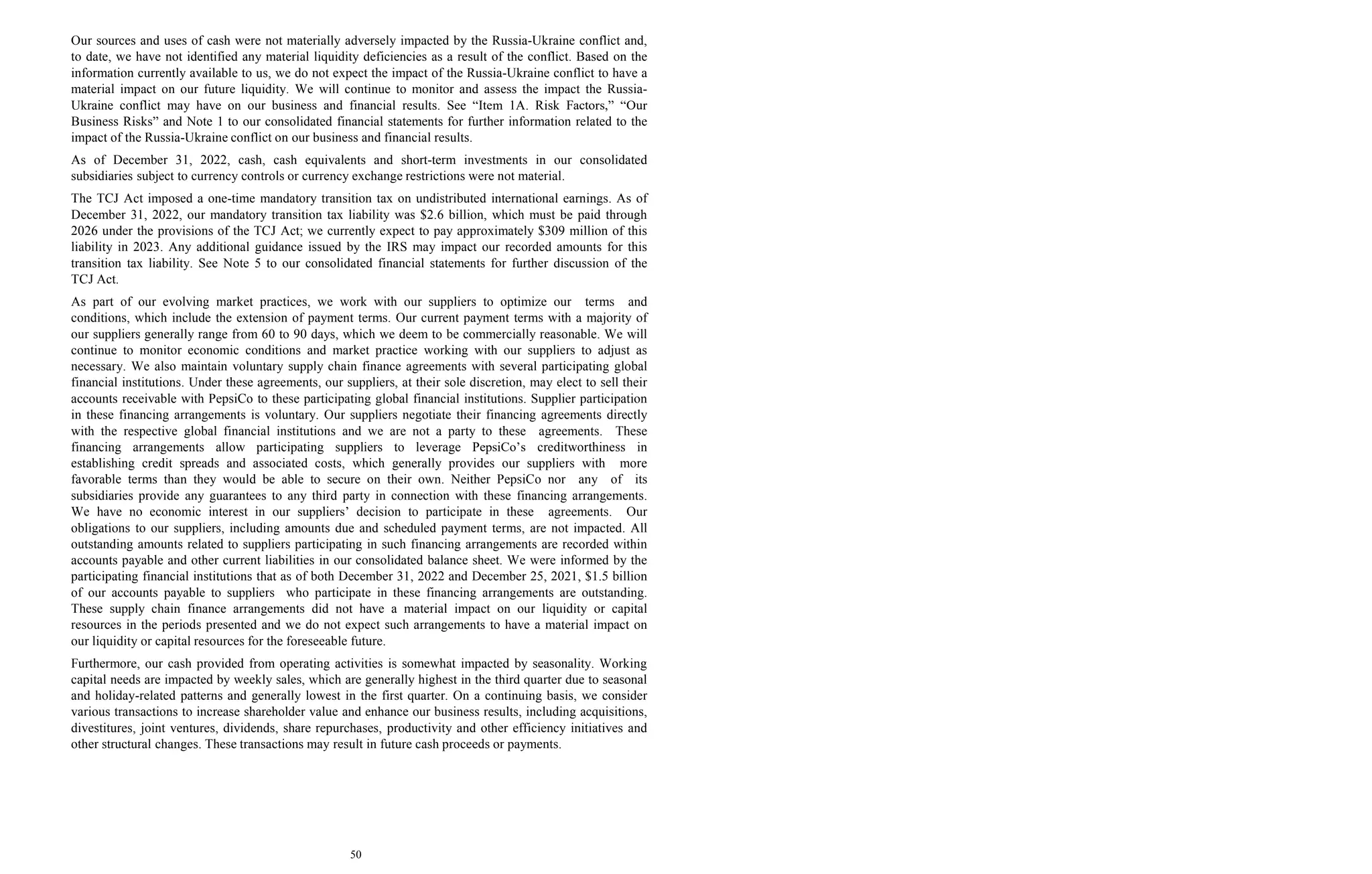 50
Our sources and uses of cash were not materially adversely impacted by the Russia-Ukraine conflict and,
to date, we have not identified any material liquidity deficiencies as a result of the conflict. Based on the
information currently available to us, we do not expect the impact of the Russia-Ukraine conflict to have a
material impact on our future liquidity. We will continue to monitor and assess the impact the Russia-
Ukraine conflict may have on our business and financial results. See “Item 1A. Risk Factors,” “Our
Business Risks” and Note 1 to our consolidated financial statements for further information related to the
impact of the Russia-Ukraine conflict on our business and financial results.
As of December 31, 2022, cash, cash equivalents and short-term investments in our consolidated
subsidiaries subject to currency controls or currency exchange restrictions were not material.
The TCJ Act imposed a one-time mandatory transition tax on undistributed international earnings. As of
December 31, 2022, our mandatory transition tax liability was $2.6 billion, which must be paid through
2026 under the provisions of the TCJ Act; we currently expect to pay approximately $309 million of this
liability in 2023. Any additional guidance issued by the IRS may impact our recorded amounts for this
transition tax liability. See Note 5 to our consolidated financial statements for further discussion of the
TCJ Act.
As part of our evolving market practices, we work with our suppliers to optimize our terms and
conditions, which include the extension of payment terms. Our current payment terms with a majority of
our suppliers generally range from 60 to 90 days, which we deem to be commercially reasonable. We will
continue to monitor economic conditions and market practice working with our suppliers to adjust as
necessary. We also maintain voluntary supply chain finance agreements with several participating global
financial institutions. Under these agreements, our suppliers, at their sole discretion, may elect to sell their
accounts receivable with PepsiCo to these participating global financial institutions. Supplier participation
in these financing arrangements is voluntary. Our suppliers negotiate their financing agreements directly
with the respective global financial institutions and we are not a party to these agreements. These
financing arrangements allow participating suppliers to leverage PepsiCo’s creditworthiness in
establishing credit spreads and associated costs, which generally provides our suppliers with more
favorable terms than they would be able to secure on their own. Neither PepsiCo nor any of its
subsidiaries provide any guarantees to any third party in connection with these financing arrangements.
We have no economic interest in our suppliers’ decision to participate in these agreements. Our
obligations to our suppliers, including amounts due and scheduled payment terms, are not impacted. All
outstanding amounts related to suppliers participating in such financing arrangements are recorded within
accounts payable and other current liabilities in our consolidated balance sheet. We were informed by the
participating financial institutions that as of both December 31, 2022 and December 25, 2021, $1.5 billion
of our accounts payable to suppliers who participate in these financing arrangements are outstanding.
These supply chain finance arrangements did not have a material impact on our liquidity or capital
resources in the periods presented and we do not expect such arrangements to have a material impact on
our liquidity or capital resources for the foreseeable future.
Furthermore, our cash provided from operating activities is somewhat impacted by seasonality. Working
capital needs are impacted by weekly sales, which are generally highest in the third quarter due to seasonal
and holiday-related patterns and generally lowest in the first quarter. On a continuing basis, we consider
various transactions to increase shareholder value and enhance our business results, including acquisitions,
divestitures, joint ventures, dividends, share repurchases, productivity and other efficiency initiatives and
other structural changes. These transactions may result in future cash proceeds or payments.
 