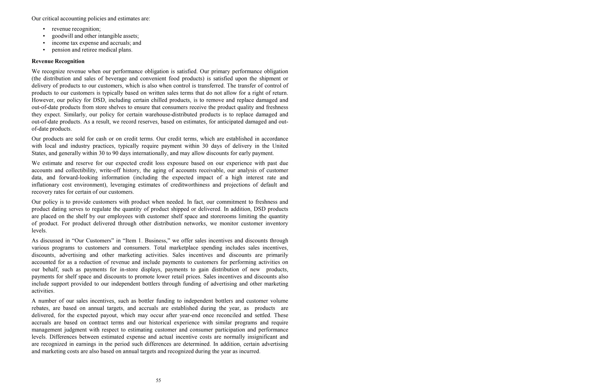 55
Our critical accounting policies and estimates are:
• revenue recognition;
• goodwill and other intangible assets;
• income tax expense and accruals; and
• pension and retiree medical plans.
Revenue Recognition
We recognize revenue when our performance obligation is satisfied. Our primary performance obligation
(the distribution and sales of beverage and convenient food products) is satisfied upon the shipment or
delivery of products to our customers, which is also when control is transferred. The transfer of control of
products to our customers is typically based on written sales terms that do not allow for a right of return.
However, our policy for DSD, including certain chilled products, is to remove and replace damaged and
out-of-date products from store shelves to ensure that consumers receive the product quality and freshness
they expect. Similarly, our policy for certain warehouse-distributed products is to replace damaged and
out-of-date products. As a result, we record reserves, based on estimates, for anticipated damaged and out-
of-date products.
Our products are sold for cash or on credit terms. Our credit terms, which are established in accordance
with local and industry practices, typically require payment within 30 days of delivery in the United
States, and generally within 30 to 90 days internationally, and may allow discounts for early payment.
We estimate and reserve for our expected credit loss exposure based on our experience with past due
accounts and collectibility, write-off history, the aging of accounts receivable, our analysis of customer
data, and forward-looking information (including the expected impact of a high interest rate and
inflationary cost environment), leveraging estimates of creditworthiness and projections of default and
recovery rates for certain of our customers.
Our policy is to provide customers with product when needed. In fact, our commitment to freshness and
product dating serves to regulate the quantity of product shipped or delivered. In addition, DSD products
are placed on the shelf by our employees with customer shelf space and storerooms limiting the quantity
of product. For product delivered through other distribution networks, we monitor customer inventory
levels.
As discussed in “Our Customers” in “Item 1. Business,” we offer sales incentives and discounts through
various programs to customers and consumers. Total marketplace spending includes sales incentives,
discounts, advertising and other marketing activities. Sales incentives and discounts are primarily
accounted for as a reduction of revenue and include payments to customers for performing activities on
our behalf, such as payments for in-store displays, payments to gain distribution of new products,
payments for shelf space and discounts to promote lower retail prices. Sales incentives and discounts also
include support provided to our independent bottlers through funding of advertising and other marketing
activities.
A number of our sales incentives, such as bottler funding to independent bottlers and customer volume
rebates, are based on annual targets, and accruals are established during the year, as products are
delivered, for the expected payout, which may occur after year-end once reconciled and settled. These
accruals are based on contract terms and our historical experience with similar programs and require
management judgment with respect to estimating customer and consumer participation and performance
levels. Differences between estimated expense and actual incentive costs are normally insignificant and
are recognized in earnings in the period such differences are determined. In addition, certain advertising
and marketing costs are also based on annual targets and recognized during the year as incurred.
 