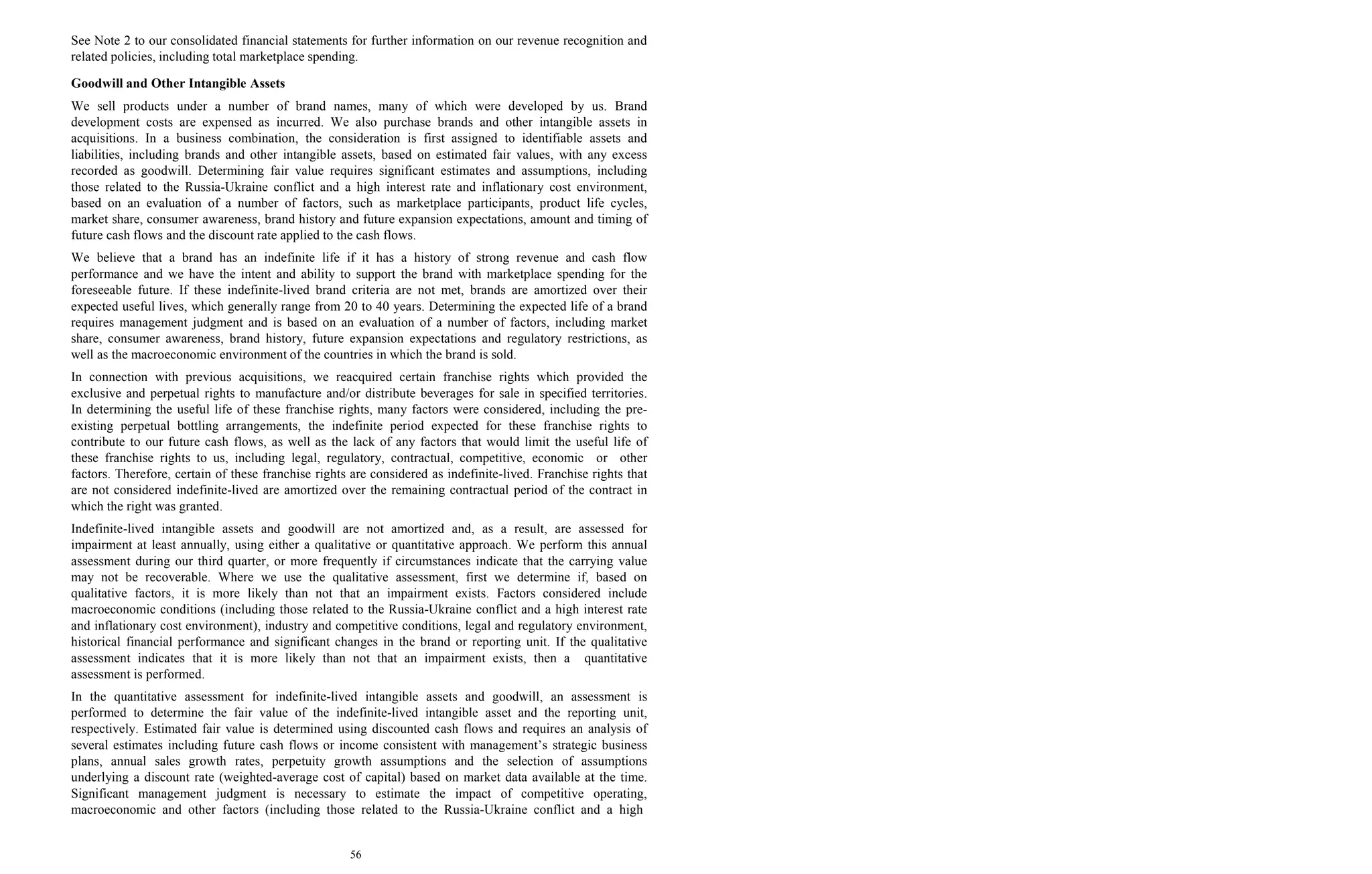 56
See Note 2 to our consolidated financial statements for further information on our revenue recognition and
related policies, including total marketplace spending.
Goodwill and Other Intangible Assets
We sell products under a number of brand names, many of which were developed by us. Brand
development costs are expensed as incurred. We also purchase brands and other intangible assets in
acquisitions. In a business combination, the consideration is first assigned to identifiable assets and
liabilities, including brands and other intangible assets, based on estimated fair values, with any excess
recorded as goodwill. Determining fair value requires significant estimates and assumptions, including
those related to the Russia-Ukraine conflict and a high interest rate and inflationary cost environment,
based on an evaluation of a number of factors, such as marketplace participants, product life cycles,
market share, consumer awareness, brand history and future expansion expectations, amount and timing of
future cash flows and the discount rate applied to the cash flows.
We believe that a brand has an indefinite life if it has a history of strong revenue and cash flow
performance and we have the intent and ability to support the brand with marketplace spending for the
foreseeable future. If these indefinite-lived brand criteria are not met, brands are amortized over their
expected useful lives, which generally range from 20 to 40 years. Determining the expected life of a brand
requires management judgment and is based on an evaluation of a number of factors, including market
share, consumer awareness, brand history, future expansion expectations and regulatory restrictions, as
well as the macroeconomic environment of the countries in which the brand is sold.
In connection with previous acquisitions, we reacquired certain franchise rights which provided the
exclusive and perpetual rights to manufacture and/or distribute beverages for sale in specified territories.
In determining the useful life of these franchise rights, many factors were considered, including the pre-
existing perpetual bottling arrangements, the indefinite period expected for these franchise rights to
contribute to our future cash flows, as well as the lack of any factors that would limit the useful life of
these franchise rights to us, including legal, regulatory, contractual, competitive, economic or other
factors. Therefore, certain of these franchise rights are considered as indefinite-lived. Franchise rights that
are not considered indefinite-lived are amortized over the remaining contractual period of the contract in
which the right was granted.
Indefinite-lived intangible assets and goodwill are not amortized and, as a result, are assessed for
impairment at least annually, using either a qualitative or quantitative approach. We perform this annual
assessment during our third quarter, or more frequently if circumstances indicate that the carrying value
may not be recoverable. Where we use the qualitative assessment, first we determine if, based on
qualitative factors, it is more likely than not that an impairment exists. Factors considered include
macroeconomic conditions (including those related to the Russia-Ukraine conflict and a high interest rate
and inflationary cost environment), industry and competitive conditions, legal and regulatory environment,
historical financial performance and significant changes in the brand or reporting unit. If the qualitative
assessment indicates that it is more likely than not that an impairment exists, then a quantitative
assessment is performed.
In the quantitative assessment for indefinite-lived intangible assets and goodwill, an assessment is
performed to determine the fair value of the indefinite-lived intangible asset and the reporting unit,
respectively. Estimated fair value is determined using discounted cash flows and requires an analysis of
several estimates including future cash flows or income consistent with management’s strategic business
plans, annual sales growth rates, perpetuity growth assumptions and the selection of assumptions
underlying a discount rate (weighted-average cost of capital) based on market data available at the time.
Significant management judgment is necessary to estimate the impact of competitive operating,
macroeconomic and other factors (including those related to the Russia-Ukraine conflict and a high
 