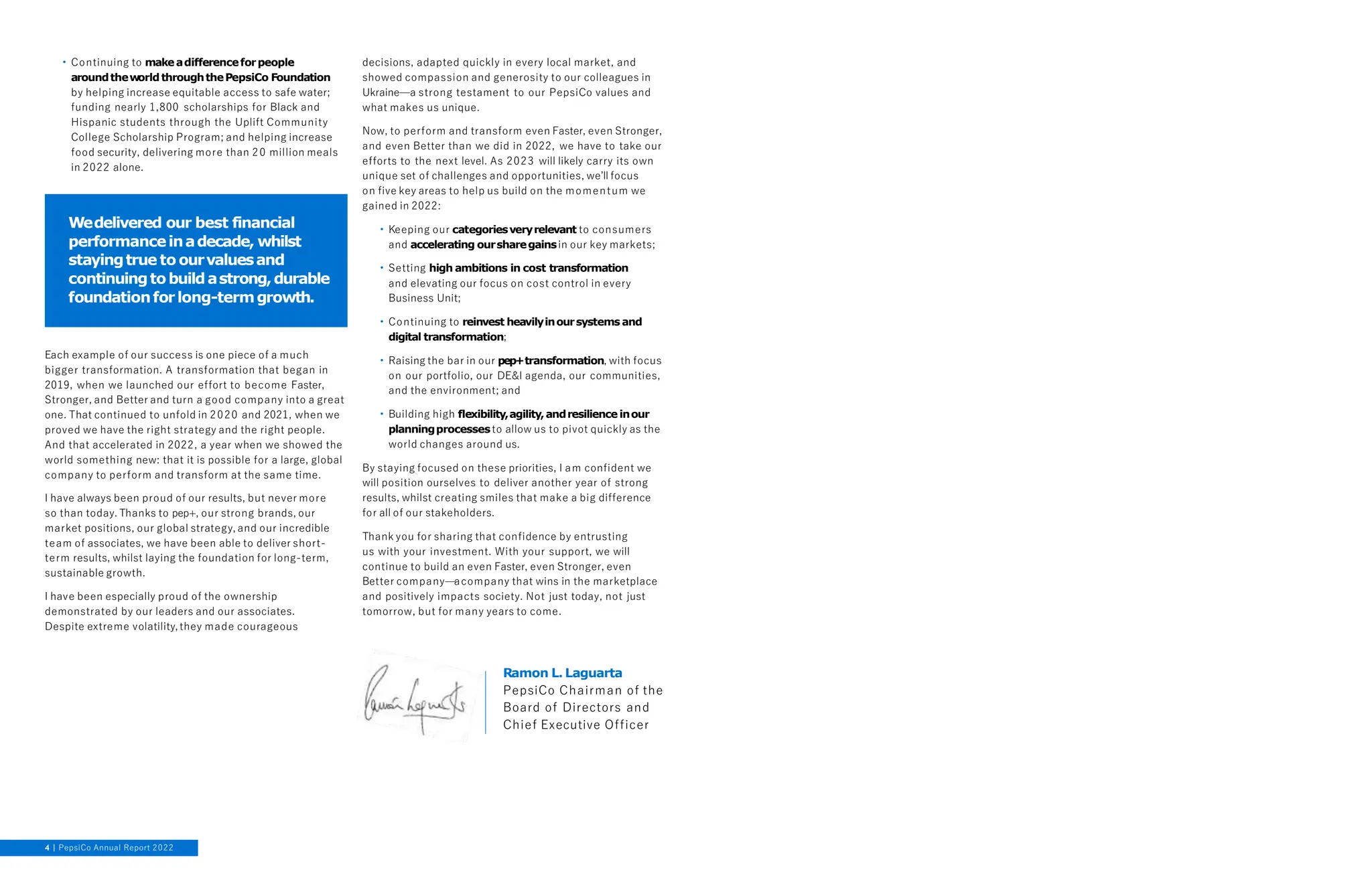 • Continuing to makeadifferenceforpeople
aroundtheworldthroughthePepsiCo Foundation
by helping increase equitable access to safe water;
funding nearly 1,800 scholarships for Black and
Hispanic students through the Uplift Community
College Scholarship Program; and helping increase
food security, delivering more than 20 million meals
in 2022 alone.
Each example of our success is one piece of a much
bigger transformation. A transformation that began in
2019, when we launched our effort to become Faster,
Stronger, and Better and turn a good company into a great
one. That continued to unfold in 2020 and 2021, when we
proved we have the right strategy and the right people.
And that accelerated in 2022, a year when we showed the
world something new: that it is possible for a large, global
company to perform and transform at the same time.
I have always been proud of our results, but never more
so than today. Thanks to pep+, our strong brands, our
market positions, our global strategy, and our incredible
team of associates, we have been able to deliver short-
term results, whilst laying the foundation for long-term,
sustainable growth.
I have been especially proud of the ownership
demonstrated by our leaders and our associates.
Despite extreme volatility, they made courageous
decisions, adapted quickly in every local market, and
showed compassion and generosity to our colleagues in
Ukraine—a strong testament to our PepsiCo values and
what makes us unique.
Now, to perform and transform even Faster, even Stronger,
and even Better than we did in 2022, we have to take our
efforts to the next level. As 2023 will likely carry its own
unique set of challenges and opportunities, we’ll focus
on five key areas to help us build on the momentum we
gained in 2022:
• Keeping our categoriesveryrelevant to consumers
and accelerating oursharegainsin our key markets;
• Setting high ambitions in cost transformation
and elevating our focus on cost control in every
Business Unit;
• Continuing to reinvest heavilyinoursystems and
digital transformation;
• Raising the bar in our pep+transformation, with focus
on our portfolio, our DE&I agenda, our communities,
and the environment; and
• Building high flexibility,agility,andresilienceinour
planningprocessesto allow us to pivot quickly as the
world changes around us.
By staying focused on these priorities, I am confident we
will position ourselves to deliver another year of strong
results, whilst creating smiles that make a big difference
for all of our stakeholders.
Thank you for sharing that confidence by entrusting
us with your investment. With your support, we will
continue to build an even Faster, even Stronger, even
Better company—acompany that wins in the marketplace
and positively impacts society. Not just today, not just
tomorrow, but for many years to come.
Wedelivered our best financial
performanceinadecade, whilst
stayingtrue to ourvaluesand
continuingtobuildastrong,durable
foundationforlong-termgrowth.
Ramon L. Laguarta
PepsiCo Chairman of the
Board of Directors and
Chief Executive Officer
4 PepsiCo Annual Report 2022
 