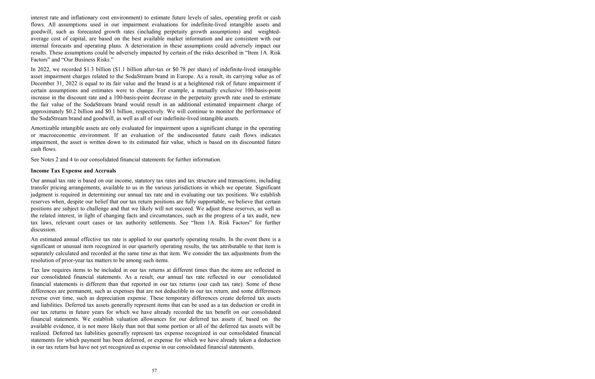 57
interest rate and inflationary cost environment) to estimate future levels of sales, operating profit or cash
flows. All assumptions used in our impairment evaluations for indefinite-lived intangible assets and
goodwill, such as forecasted growth rates (including perpetuity growth assumptions) and weighted-
average cost of capital, are based on the best available market information and are consistent with our
internal forecasts and operating plans. A deterioration in these assumptions could adversely impact our
results. These assumptions could be adversely impacted by certain of the risks described in “Item 1A. Risk
Factors” and “Our Business Risks.”
In 2022, we recorded $1.3 billion ($1.1 billion after-tax or $0.78 per share) of indefinite-lived intangible
asset impairment charges related to the SodaStream brand in Europe. As a result, its carrying value as of
December 31, 2022 is equal to its fair value and the brand is at a heightened risk of future impairment if
certain assumptions and estimates were to change. For example, a mutually exclusive 100-basis-point
increase in the discount rate and a 100-basis-point decrease in the perpetuity growth rate used to estimate
the fair value of the SodaStream brand would result in an additional estimated impairment charge of
approximately $0.2 billion and $0.1 billion, respectively. We will continue to monitor the performance of
the SodaStream brand and goodwill, as well as all of our indefinite-lived intangible assets.
Amortizable intangible assets are only evaluated for impairment upon a significant change in the operating
or macroeconomic environment. If an evaluation of the undiscounted future cash flows indicates
impairment, the asset is written down to its estimated fair value, which is based on its discounted future
cash flows.
See Notes 2 and 4 to our consolidated financial statements for further information.
Income Tax Expense and Accruals
Our annual tax rate is based on our income, statutory tax rates and tax structure and transactions, including
transfer pricing arrangements, available to us in the various jurisdictions in which we operate. Significant
judgment is required in determining our annual tax rate and in evaluating our tax positions. We establish
reserves when, despite our belief that our tax return positions are fully supportable, we believe that certain
positions are subject to challenge and that we likely will not succeed. We adjust these reserves, as well as
the related interest, in light of changing facts and circumstances, such as the progress of a tax audit, new
tax laws, relevant court cases or tax authority settlements. See “Item 1A. Risk Factors” for further
discussion.
An estimated annual effective tax rate is applied to our quarterly operating results. In the event there is a
significant or unusual item recognized in our quarterly operating results, the tax attributable to that item is
separately calculated and recorded at the same time as that item. We consider the tax adjustments from the
resolution of prior-year tax matters to be among such items.
Tax law requires items to be included in our tax returns at different times than the items are reflected in
our consolidated financial statements. As a result, our annual tax rate reflected in our consolidated
financial statements is different than that reported in our tax returns (our cash tax rate). Some of these
differences are permanent, such as expenses that are not deductible in our tax return, and some differences
reverse over time, such as depreciation expense. These temporary differences create deferred tax assets
and liabilities. Deferred tax assets generally represent items that can be used as a tax deduction or credit in
our tax returns in future years for which we have already recorded the tax benefit on our consolidated
financial statements. We establish valuation allowances for our deferred tax assets if, based on the
available evidence, it is not more likely than not that some portion or all of the deferred tax assets will be
realized. Deferred tax liabilities generally represent tax expense recognized in our consolidated financial
statements for which payment has been deferred, or expense for which we have already taken a deduction
in our tax return but have not yet recognized as expense in our consolidated financial statements.
 