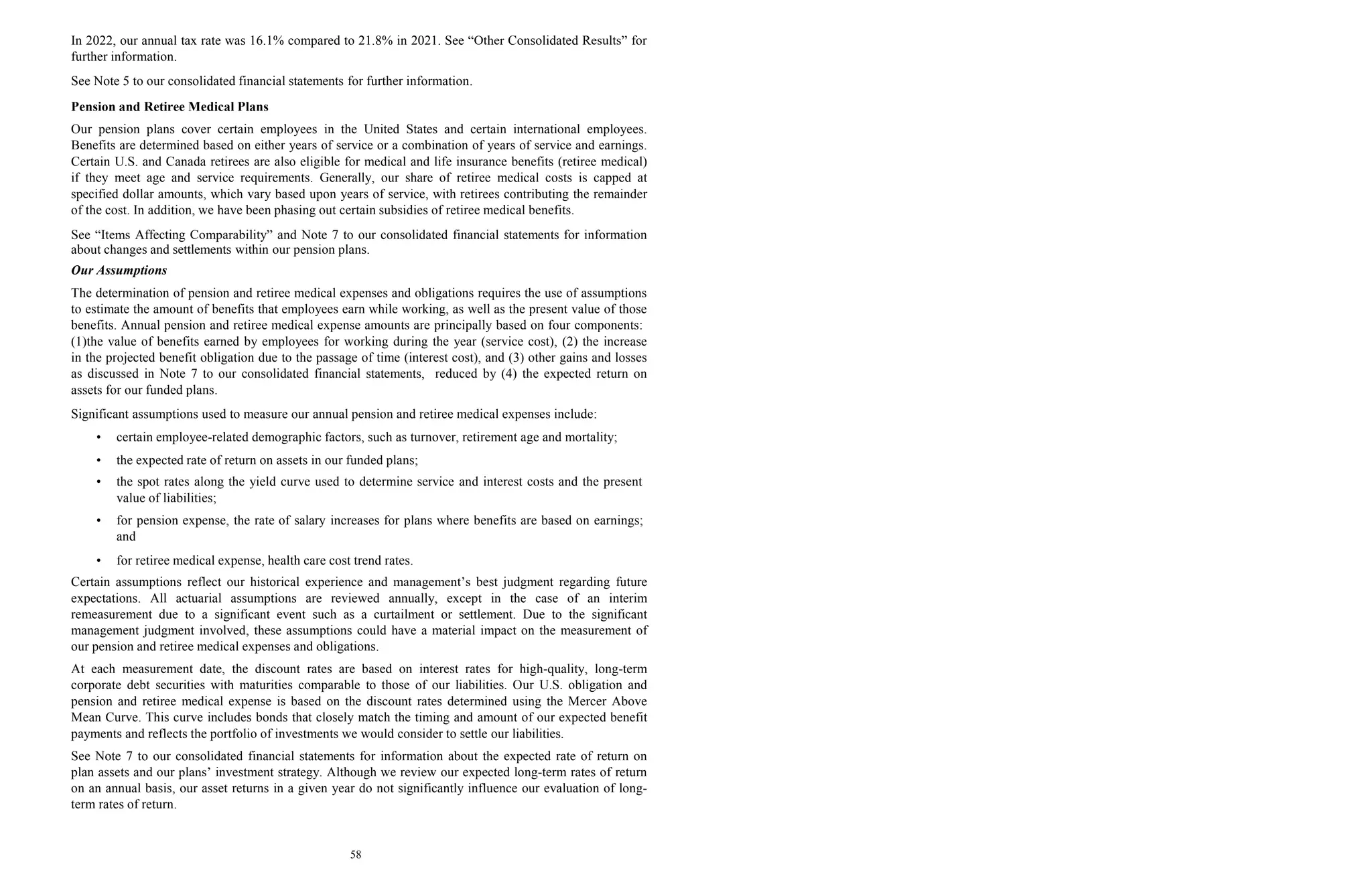 58
In 2022, our annual tax rate was 16.1% compared to 21.8% in 2021. See “Other Consolidated Results” for
further information.
See Note 5 to our consolidated financial statements for further information.
Pension and Retiree Medical Plans
Our pension plans cover certain employees in the United States and certain international employees.
Benefits are determined based on either years of service or a combination of years of service and earnings.
Certain U.S. and Canada retirees are also eligible for medical and life insurance benefits (retiree medical)
if they meet age and service requirements. Generally, our share of retiree medical costs is capped at
specified dollar amounts, which vary based upon years of service, with retirees contributing the remainder
of the cost. In addition, we have been phasing out certain subsidies of retiree medical benefits.
See “Items Affecting Comparability” and Note 7 to our consolidated financial statements for information
about changes and settlements within our pension plans.
Our Assumptions
The determination of pension and retiree medical expenses and obligations requires the use of assumptions
to estimate the amount of benefits that employees earn while working, as well as the present value of those
benefits. Annual pension and retiree medical expense amounts are principally based on four components:
(1)the value of benefits earned by employees for working during the year (service cost), (2) the increase
in the projected benefit obligation due to the passage of time (interest cost), and (3) other gains and losses
as discussed in Note 7 to our consolidated financial statements, reduced by (4) the expected return on
assets for our funded plans.
Significant assumptions used to measure our annual pension and retiree medical expenses include:
• certain employee-related demographic factors, such as turnover, retirement age and mortality;
• the expected rate of return on assets in our funded plans;
• the spot rates along the yield curve used to determine service and interest costs and the present
value of liabilities;
• for pension expense, the rate of salary increases for plans where benefits are based on earnings;
and
• for retiree medical expense, health care cost trend rates.
Certain assumptions reflect our historical experience and management’s best judgment regarding future
expectations. All actuarial assumptions are reviewed annually, except in the case of an interim
remeasurement due to a significant event such as a curtailment or settlement. Due to the significant
management judgment involved, these assumptions could have a material impact on the measurement of
our pension and retiree medical expenses and obligations.
At each measurement date, the discount rates are based on interest rates for high-quality, long-term
corporate debt securities with maturities comparable to those of our liabilities. Our U.S. obligation and
pension and retiree medical expense is based on the discount rates determined using the Mercer Above
Mean Curve. This curve includes bonds that closely match the timing and amount of our expected benefit
payments and reflects the portfolio of investments we would consider to settle our liabilities.
See Note 7 to our consolidated financial statements for information about the expected rate of return on
plan assets and our plans’ investment strategy. Although we review our expected long-term rates of return
on an annual basis, our asset returns in a given year do not significantly influence our evaluation of long-
term rates of return.
 