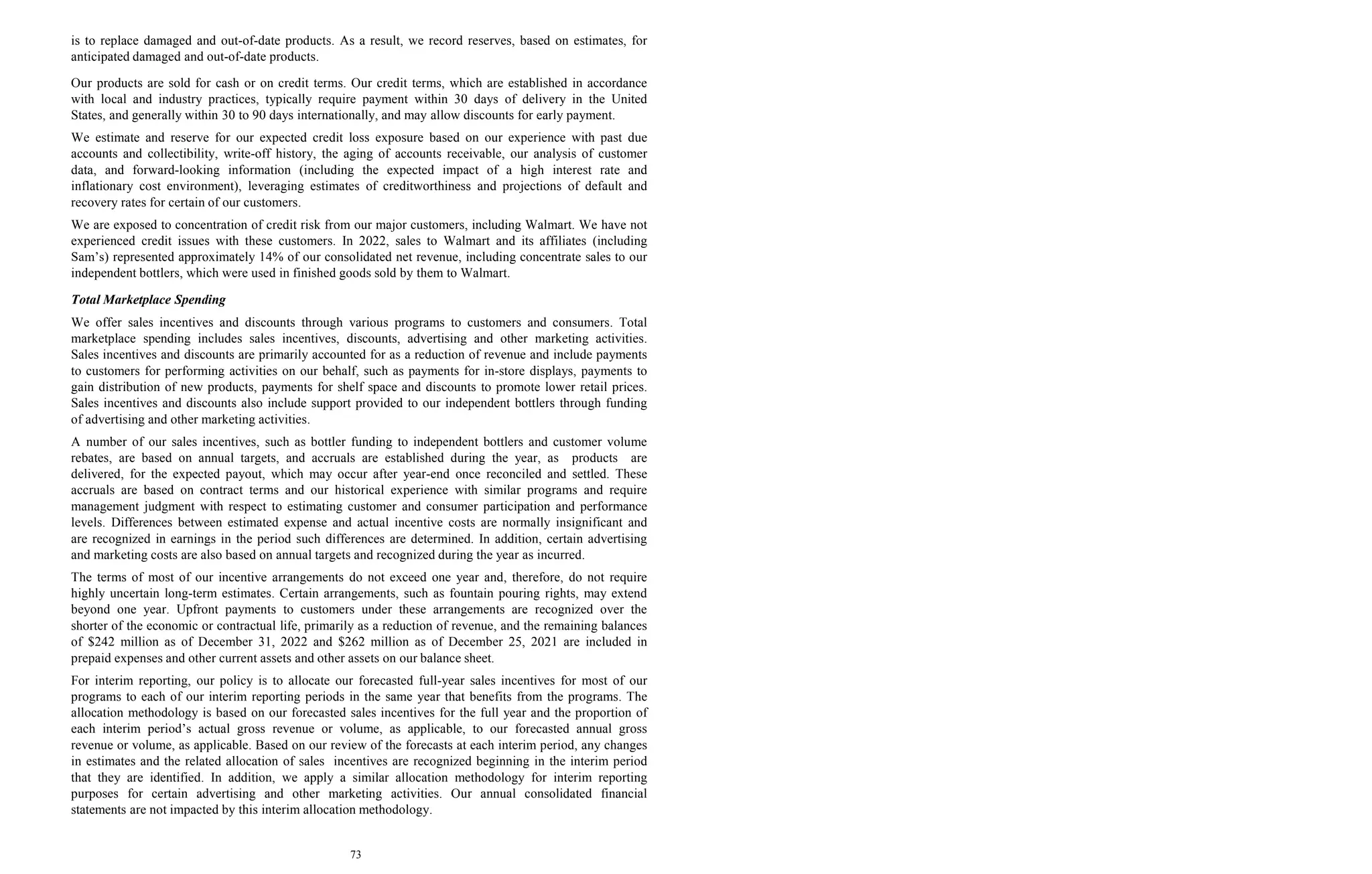 73
is to replace damaged and out-of-date products. As a result, we record reserves, based on estimates, for
anticipated damaged and out-of-date products.
Our products are sold for cash or on credit terms. Our credit terms, which are established in accordance
with local and industry practices, typically require payment within 30 days of delivery in the United
States, and generally within 30 to 90 days internationally, and may allow discounts for early payment.
We estimate and reserve for our expected credit loss exposure based on our experience with past due
accounts and collectibility, write-off history, the aging of accounts receivable, our analysis of customer
data, and forward-looking information (including the expected impact of a high interest rate and
inflationary cost environment), leveraging estimates of creditworthiness and projections of default and
recovery rates for certain of our customers.
We are exposed to concentration of credit risk from our major customers, including Walmart. We have not
experienced credit issues with these customers. In 2022, sales to Walmart and its affiliates (including
Sam’s) represented approximately 14% of our consolidated net revenue, including concentrate sales to our
independent bottlers, which were used in finished goods sold by them to Walmart.
Total Marketplace Spending
We offer sales incentives and discounts through various programs to customers and consumers. Total
marketplace spending includes sales incentives, discounts, advertising and other marketing activities.
Sales incentives and discounts are primarily accounted for as a reduction of revenue and include payments
to customers for performing activities on our behalf, such as payments for in-store displays, payments to
gain distribution of new products, payments for shelf space and discounts to promote lower retail prices.
Sales incentives and discounts also include support provided to our independent bottlers through funding
of advertising and other marketing activities.
A number of our sales incentives, such as bottler funding to independent bottlers and customer volume
rebates, are based on annual targets, and accruals are established during the year, as products are
delivered, for the expected payout, which may occur after year-end once reconciled and settled. These
accruals are based on contract terms and our historical experience with similar programs and require
management judgment with respect to estimating customer and consumer participation and performance
levels. Differences between estimated expense and actual incentive costs are normally insignificant and
are recognized in earnings in the period such differences are determined. In addition, certain advertising
and marketing costs are also based on annual targets and recognized during the year as incurred.
The terms of most of our incentive arrangements do not exceed one year and, therefore, do not require
highly uncertain long-term estimates. Certain arrangements, such as fountain pouring rights, may extend
beyond one year. Upfront payments to customers under these arrangements are recognized over the
shorter of the economic or contractual life, primarily as a reduction of revenue, and the remaining balances
of $242 million as of December 31, 2022 and $262 million as of December 25, 2021 are included in
prepaid expenses and other current assets and other assets on our balance sheet.
For interim reporting, our policy is to allocate our forecasted full-year sales incentives for most of our
programs to each of our interim reporting periods in the same year that benefits from the programs. The
allocation methodology is based on our forecasted sales incentives for the full year and the proportion of
each interim period’s actual gross revenue or volume, as applicable, to our forecasted annual gross
revenue or volume, as applicable. Based on our review of the forecasts at each interim period, any changes
in estimates and the related allocation of sales incentives are recognized beginning in the interim period
that they are identified. In addition, we apply a similar allocation methodology for interim reporting
purposes for certain advertising and other marketing activities. Our annual consolidated financial
statements are not impacted by this interim allocation methodology.
 