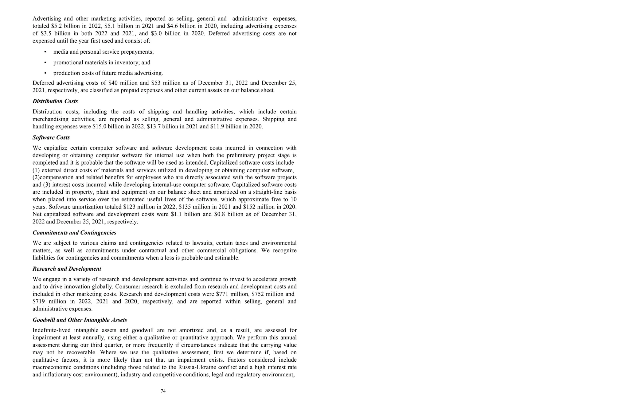 74
Advertising and other marketing activities, reported as selling, general and administrative expenses,
totaled $5.2 billion in 2022, $5.1 billion in 2021 and $4.6 billion in 2020, including advertising expenses
of $3.5 billion in both 2022 and 2021, and $3.0 billion in 2020. Deferred advertising costs are not
expensed until the year first used and consist of:
• media and personal service prepayments;
• promotional materials in inventory; and
• production costs of future media advertising.
Deferred advertising costs of $40 million and $53 million as of December 31, 2022 and December 25,
2021, respectively, are classified as prepaid expenses and other current assets on our balance sheet.
Distribution Costs
Distribution costs, including the costs of shipping and handling activities, which include certain
merchandising activities, are reported as selling, general and administrative expenses. Shipping and
handling expenses were $15.0 billion in 2022, $13.7 billion in 2021 and $11.9 billion in 2020.
Software Costs
We capitalize certain computer software and software development costs incurred in connection with
developing or obtaining computer software for internal use when both the preliminary project stage is
completed and it is probable that the software will be used as intended. Capitalized software costs include
(1) external direct costs of materials and services utilized in developing or obtaining computer software,
(2)compensation and related benefits for employees who are directly associated with the software projects
and (3) interest costs incurred while developing internal-use computer software. Capitalized software costs
are included in property, plant and equipment on our balance sheet and amortized on a straight-line basis
when placed into service over the estimated useful lives of the software, which approximate five to 10
years. Software amortization totaled $123 million in 2022, $135 million in 2021 and $152 million in 2020.
Net capitalized software and development costs were $1.1 billion and $0.8 billion as of December 31,
2022 and December 25, 2021, respectively.
Commitments and Contingencies
We are subject to various claims and contingencies related to lawsuits, certain taxes and environmental
matters, as well as commitments under contractual and other commercial obligations. We recognize
liabilities for contingencies and commitments when a loss is probable and estimable.
Research and Development
We engage in a variety of research and development activities and continue to invest to accelerate growth
and to drive innovation globally. Consumer research is excluded from research and development costs and
included in other marketing costs. Research and development costs were $771 million, $752 million and
$719 million in 2022, 2021 and 2020, respectively, and are reported within selling, general and
administrative expenses.
Goodwill and Other Intangible Assets
Indefinite-lived intangible assets and goodwill are not amortized and, as a result, are assessed for
impairment at least annually, using either a qualitative or quantitative approach. We perform this annual
assessment during our third quarter, or more frequently if circumstances indicate that the carrying value
may not be recoverable. Where we use the qualitative assessment, first we determine if, based on
qualitative factors, it is more likely than not that an impairment exists. Factors considered include
macroeconomic conditions (including those related to the Russia-Ukraine conflict and a high interest rate
and inflationary cost environment), industry and competitive conditions, legal and regulatory environment,
 
