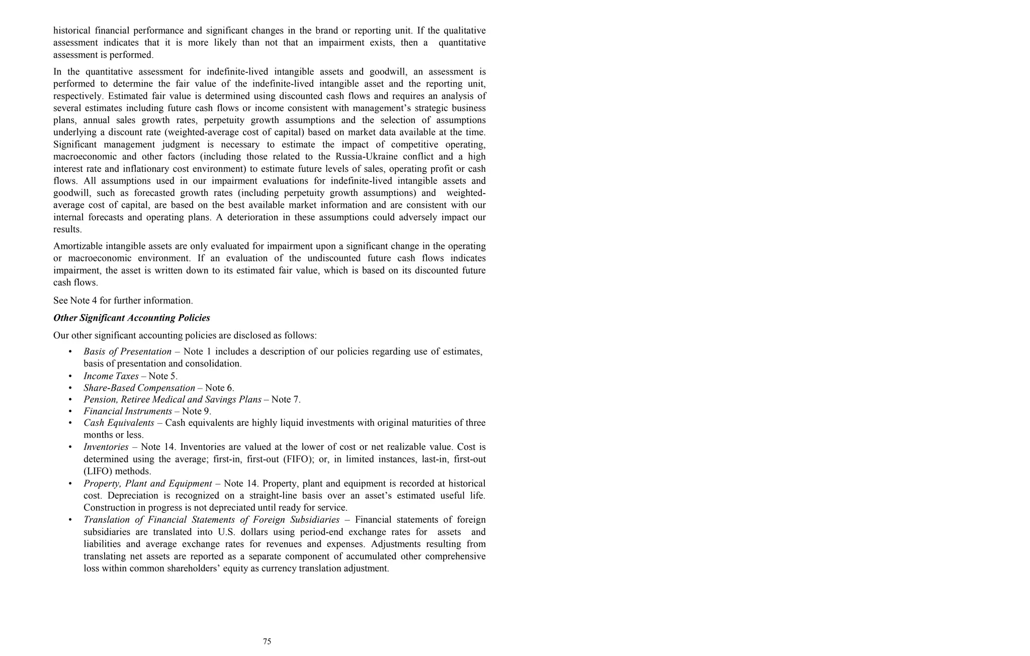 75
historical financial performance and significant changes in the brand or reporting unit. If the qualitative
assessment indicates that it is more likely than not that an impairment exists, then a quantitative
assessment is performed.
In the quantitative assessment for indefinite-lived intangible assets and goodwill, an assessment is
performed to determine the fair value of the indefinite-lived intangible asset and the reporting unit,
respectively. Estimated fair value is determined using discounted cash flows and requires an analysis of
several estimates including future cash flows or income consistent with management’s strategic business
plans, annual sales growth rates, perpetuity growth assumptions and the selection of assumptions
underlying a discount rate (weighted-average cost of capital) based on market data available at the time.
Significant management judgment is necessary to estimate the impact of competitive operating,
macroeconomic and other factors (including those related to the Russia-Ukraine conflict and a high
interest rate and inflationary cost environment) to estimate future levels of sales, operating profit or cash
flows. All assumptions used in our impairment evaluations for indefinite-lived intangible assets and
goodwill, such as forecasted growth rates (including perpetuity growth assumptions) and weighted-
average cost of capital, are based on the best available market information and are consistent with our
internal forecasts and operating plans. A deterioration in these assumptions could adversely impact our
results.
Amortizable intangible assets are only evaluated for impairment upon a significant change in the operating
or macroeconomic environment. If an evaluation of the undiscounted future cash flows indicates
impairment, the asset is written down to its estimated fair value, which is based on its discounted future
cash flows.
See Note 4 for further information.
Other Significant Accounting Policies
Our other significant accounting policies are disclosed as follows:
• Basis of Presentation – Note 1 includes a description of our policies regarding use of estimates,
basis of presentation and consolidation.
• Income Taxes – Note 5.
• Share-Based Compensation – Note 6.
• Pension, Retiree Medical and Savings Plans – Note 7.
• Financial Instruments – Note 9.
• Cash Equivalents – Cash equivalents are highly liquid investments with original maturities of three
months or less.
• Inventories – Note 14. Inventories are valued at the lower of cost or net realizable value. Cost is
determined using the average; first-in, first-out (FIFO); or, in limited instances, last-in, first-out
(LIFO) methods.
• Property, Plant and Equipment – Note 14. Property, plant and equipment is recorded at historical
cost. Depreciation is recognized on a straight-line basis over an asset’s estimated useful life.
Construction in progress is not depreciated until ready for service.
• Translation of Financial Statements of Foreign Subsidiaries – Financial statements of foreign
subsidiaries are translated into U.S. dollars using period-end exchange rates for assets and
liabilities and average exchange rates for revenues and expenses. Adjustments resulting from
translating net assets are reported as a separate component of accumulated other comprehensive
loss within common shareholders’ equity as currency translation adjustment.
 