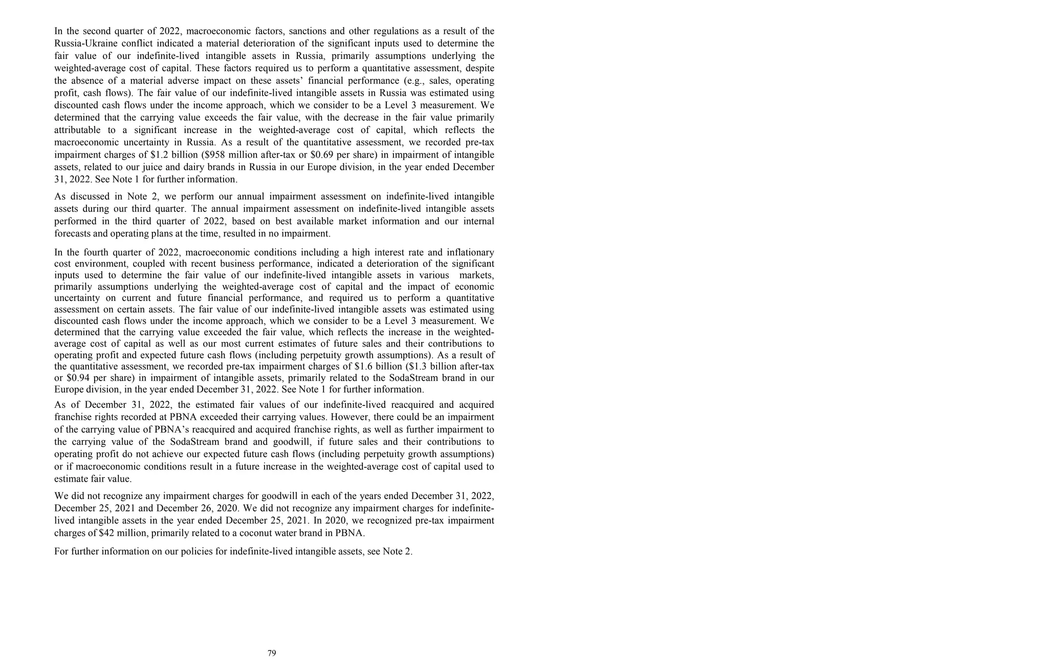 79
In the second quarter of 2022, macroeconomic factors, sanctions and other regulations as a result of the
Russia-Ukraine conflict indicated a material deterioration of the significant inputs used to determine the
fair value of our indefinite-lived intangible assets in Russia, primarily assumptions underlying the
weighted-average cost of capital. These factors required us to perform a quantitative assessment, despite
the absence of a material adverse impact on these assets’ financial performance (e.g., sales, operating
profit, cash flows). The fair value of our indefinite-lived intangible assets in Russia was estimated using
discounted cash flows under the income approach, which we consider to be a Level 3 measurement. We
determined that the carrying value exceeds the fair value, with the decrease in the fair value primarily
attributable to a significant increase in the weighted-average cost of capital, which reflects the
macroeconomic uncertainty in Russia. As a result of the quantitative assessment, we recorded pre-tax
impairment charges of $1.2 billion ($958 million after-tax or $0.69 per share) in impairment of intangible
assets, related to our juice and dairy brands in Russia in our Europe division, in the year ended December
31, 2022. See Note 1 for further information.
As discussed in Note 2, we perform our annual impairment assessment on indefinite-lived intangible
assets during our third quarter. The annual impairment assessment on indefinite-lived intangible assets
performed in the third quarter of 2022, based on best available market information and our internal
forecasts and operating plans at the time, resulted in no impairment.
In the fourth quarter of 2022, macroeconomic conditions including a high interest rate and inflationary
cost environment, coupled with recent business performance, indicated a deterioration of the significant
inputs used to determine the fair value of our indefinite-lived intangible assets in various markets,
primarily assumptions underlying the weighted-average cost of capital and the impact of economic
uncertainty on current and future financial performance, and required us to perform a quantitative
assessment on certain assets. The fair value of our indefinite-lived intangible assets was estimated using
discounted cash flows under the income approach, which we consider to be a Level 3 measurement. We
determined that the carrying value exceeded the fair value, which reflects the increase in the weighted-
average cost of capital as well as our most current estimates of future sales and their contributions to
operating profit and expected future cash flows (including perpetuity growth assumptions). As a result of
the quantitative assessment, we recorded pre-tax impairment charges of $1.6 billion ($1.3 billion after-tax
or $0.94 per share) in impairment of intangible assets, primarily related to the SodaStream brand in our
Europe division, in the year ended December 31, 2022. See Note 1 for further information.
As of December 31, 2022, the estimated fair values of our indefinite-lived reacquired and acquired
franchise rights recorded at PBNA exceeded their carrying values. However, there could be an impairment
of the carrying value of PBNA’s reacquired and acquired franchise rights, as well as further impairment to
the carrying value of the SodaStream brand and goodwill, if future sales and their contributions to
operating profit do not achieve our expected future cash flows (including perpetuity growth assumptions)
or if macroeconomic conditions result in a future increase in the weighted-average cost of capital used to
estimate fair value.
We did not recognize any impairment charges for goodwill in each of the years ended December 31, 2022,
December 25, 2021 and December 26, 2020. We did not recognize any impairment charges for indefinite-
lived intangible assets in the year ended December 25, 2021. In 2020, we recognized pre-tax impairment
charges of $42 million, primarily related to a coconut water brand in PBNA.
For further information on our policies for indefinite-lived intangible assets, see Note 2.
 