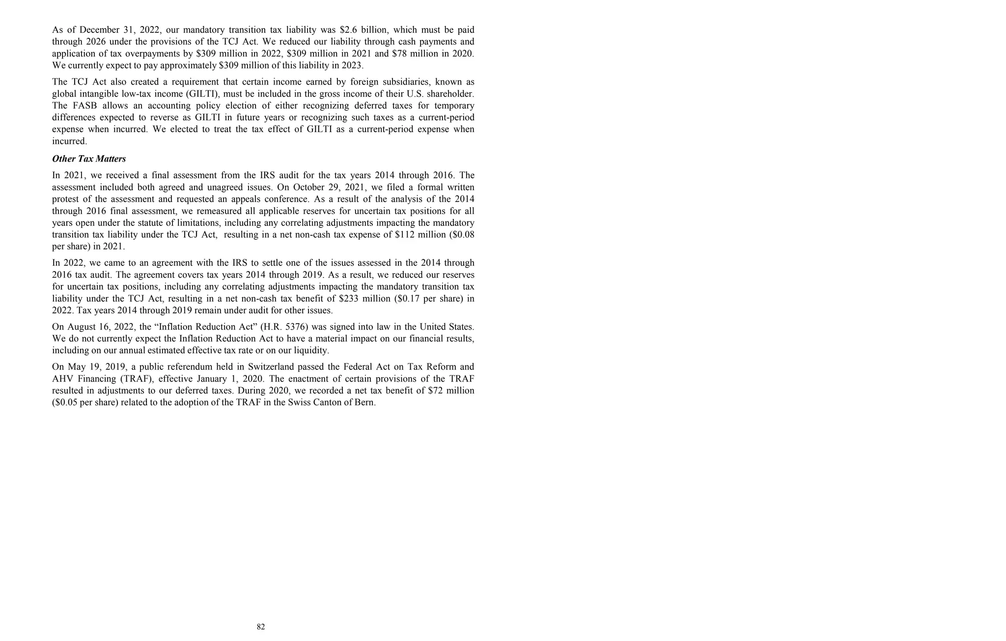 82
As of December 31, 2022, our mandatory transition tax liability was $2.6 billion, which must be paid
through 2026 under the provisions of the TCJ Act. We reduced our liability through cash payments and
application of tax overpayments by $309 million in 2022, $309 million in 2021 and $78 million in 2020.
We currently expect to pay approximately $309 million of this liability in 2023.
The TCJ Act also created a requirement that certain income earned by foreign subsidiaries, known as
global intangible low-tax income (GILTI), must be included in the gross income of their U.S. shareholder.
The FASB allows an accounting policy election of either recognizing deferred taxes for temporary
differences expected to reverse as GILTI in future years or recognizing such taxes as a current-period
expense when incurred. We elected to treat the tax effect of GILTI as a current-period expense when
incurred.
Other Tax Matters
In 2021, we received a final assessment from the IRS audit for the tax years 2014 through 2016. The
assessment included both agreed and unagreed issues. On October 29, 2021, we filed a formal written
protest of the assessment and requested an appeals conference. As a result of the analysis of the 2014
through 2016 final assessment, we remeasured all applicable reserves for uncertain tax positions for all
years open under the statute of limitations, including any correlating adjustments impacting the mandatory
transition tax liability under the TCJ Act, resulting in a net non-cash tax expense of $112 million ($0.08
per share) in 2021.
In 2022, we came to an agreement with the IRS to settle one of the issues assessed in the 2014 through
2016 tax audit. The agreement covers tax years 2014 through 2019. As a result, we reduced our reserves
for uncertain tax positions, including any correlating adjustments impacting the mandatory transition tax
liability under the TCJ Act, resulting in a net non-cash tax benefit of $233 million ($0.17 per share) in
2022. Tax years 2014 through 2019 remain under audit for other issues.
On August 16, 2022, the “Inflation Reduction Act” (H.R. 5376) was signed into law in the United States.
We do not currently expect the Inflation Reduction Act to have a material impact on our financial results,
including on our annual estimated effective tax rate or on our liquidity.
On May 19, 2019, a public referendum held in Switzerland passed the Federal Act on Tax Reform and
AHV Financing (TRAF), effective January 1, 2020. The enactment of certain provisions of the TRAF
resulted in adjustments to our deferred taxes. During 2020, we recorded a net tax benefit of $72 million
($0.05 per share) related to the adoption of the TRAF in the Swiss Canton of Bern.
 