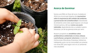 Acerca de Germinar
Somos una ONG sin ﬁnes de lucro, fundada en
2014 con el principal objetivo de concientizar
sobre la importancia del cuidado del ambiente
y preservación de la biodiversidad. Entendiendo
el ambiente como todo aquel espacio con el que
interactuamos y del que somos una parte
indivisible, dependiendo de su cuidado nuestro
bienestar y el de las generaciones por venir.
Nuestro propósito es sensibilizar sobre
problemáticas ambientales en áreas urbanas
y periurbanas y proponer soluciones a través de
Instituciones Educativas, Empresas, Gobiernos,
trabajando junto con la comunidad y en alianza
con otras OSC para lograr vivir en un ambiente
más saludable.
 