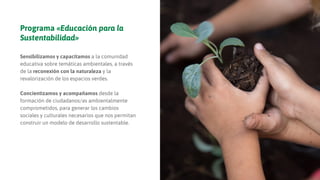 Programa «Educación para la
Sustentabilidad»
Sensibilizamos y capacitamos a la comunidad
educativa sobre temáticas ambientales, a través
de la reconexión con la naturaleza y la
revalorización de los espacios verdes.
Concientizamos y acompañamos desde la
formación de ciudadanos/as ambientalmente
comprometidos, para generar los cambios
sociales y culturales necesarios que nos permitan
construir un modelo de desarrollo sustentable.
 