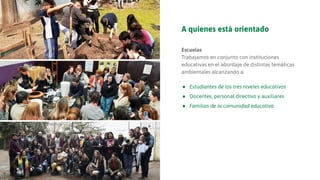 A quienes está orientado
Escuelas
Trabajamos en conjunto con instituciones
educativas en el abordaje de distintas temáticas
ambientales alcanzando a:
● Estudiantes de los tres niveles educativos
● Docentes, personal directivo y auxiliares
● Familias de la comunidad educativa
 