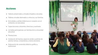 Acciones
● Talleres presenciales y virtuales dirigidos a escuelas.
● Talleres virtuales destinados a niños/as y sus familias
● Actividades y salidas didácticas en conexión con el
ambiente y la naturaleza
● Capacitaciones a docentes, directivos y auxiliares
● Jornadas participativas con familias de la comunidad
educativa
● Plantaciones
● Instalación de huertas, espacios verdes y jardines de
plantas nativas, composteras y viveros escolares.
● Elaboración de contenido didáctico gráﬁco y
audiovisual
 