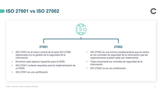 ISO 27001 vs ISO 27002
11
• ISO 27001 es el marco central de la serie ISO 27000
relacionada con la gestión de la seguridad de la
información.
• Enumera cada aspecto requerido para el SGSI.
• ISO 27001 contiene requisitos para la implementación de
un SGSI.
• ISO 27001 es una certificación.
27001 27002
• ISO 27002 es una norma complementaria que se centra
en los controles de seguridad de la información que las
organizaciones pueden optar por implementar.
• Trata únicamente los controles de seguridad de la
información.
• ISO 27002 no es una certificación.
© 2021 ControlCase. Todos los derechos reservados
 