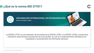 ¿Qué es la norma ISO 27701?
13
ORGANIZACIÓN INTERNACIONAL DE ESTANDARIZACIÓN
(ISO por sus siglas en inglés)
La ISO/IEC 27701 es una extensión de privacidad de la ISO/IEC 27001 y la ISO/IEC 27002 y proporciona
orientación adicional para la protección de la privacidad, la cual se ve potencialmente afectada por la
recopilación y procesamiento de información personal.
© 2021 ControlCase. Todos los derechos reservados
 