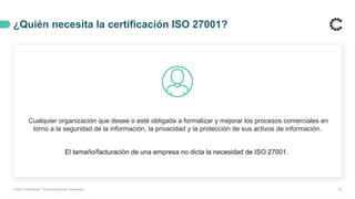 ¿Quién necesita la certificación ISO 27001?
Cualquier organización que desee o esté obligada a formalizar y mejorar los procesos comerciales en
torno a la seguridad de la información, la privacidad y la protección de sus activos de información.
El tamaño/facturación de una empresa no dicta la necesidad de ISO 27001.
20
© 2021 ControlCase. Todos los derechos reservados
 