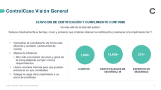 ControlCase Visión General
4
SERVICIOS DE CERTIFICACIÓN Y CUMPLIMIENTO CONTINUO
Ve más allá de la lista del auditor:
Reduce drásticamente el tiempo, costo y esfuerzo que implican obtener la certificación y mantener el cumplimiento de IT.
• Demostrar el cumplimiento de forma más
eficiente y rentable (certidumbre de
costos)
• Mejorar la eficiencia
⁃ Haz más con menos recursos y goza de
la tranquilidad de cumplir con los
requerimientos
• Libera recursos internos para que puedan
enfocarse en sus prioridades
• Delega la carga del cumplimiento a un
socio de confianza
1,000+ 275+
10,000+
CLIENTES CERTIFICACIONES DE
SEGURIDAD IT
EXPERTOS EN
SEGURIDAD
© 2021 ControlCase. Todos los derechos reservados
 