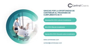 GRACIAS POR LA OPORTUNIDAD DE
CONTRIBUIR AL PROGRAMA DE
CUMPLIMIENTO DE IT.
www.controlcase.com
contact@controlcase.com
Descarga ISO 27001 Lista de Cumplimiento
ISO 27001 Blog de Cumplimiento
Agenda ISO 27001 Discusión sobre Cumplimiento
 