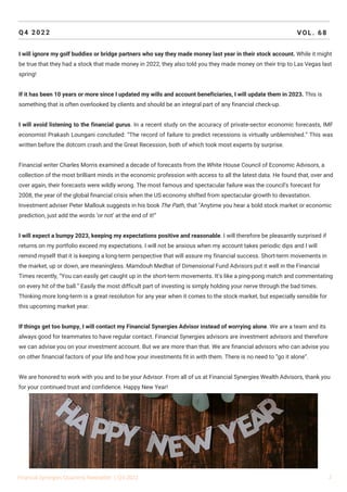 Q4 2022 VOL. 68
I will ignore my golf buddies or bridge partners who say they made money last year in their stock account. While it might
be true that they had a stock that made money in 2022, they also told you they made money on their trip to Las Vegas last
spring!
If it has been 10 years or more since I updated my wills and account beneficiaries, I will update them in 2023. This is
something that is often overlooked by clients and should be an integral part of any financial check-up.
I will avoid listening to the financial gurus. In a recent study on the accuracy of private-sector economic forecasts, IMF
economist Prakash Loungani concluded: “The record of failure to predict recessions is virtually unblemished.” This was
written before the dotcom crash and the Great Recession, both of which took most experts by surprise.
Financial writer Charles Morris examined a decade of forecasts from the White House Council of Economic Advisors, a
collection of the most brilliant minds in the economic profession with access to all the latest data. He found that, over and
over again, their forecasts were wildly wrong. The most famous and spectacular failure was the council’s forecast for
2008, the year of the global financial crisis when the US economy shifted from spectacular growth to devastation.
Investment adviser Peter Mallouk suggests in his book The Path, that "Anytime you hear a bold stock market or economic
prediction, just add the words ‘or not’ at the end of it!”
I will expect a bumpy 2023, keeping my expectations positive and reasonable. I will therefore be pleasantly surprised if
returns on my portfolio exceed my expectations. I will not be anxious when my account takes periodic dips and I will
remind myself that it is keeping a long-term perspective that will assure my financial success. Short-term movements in
the market, up or down, are meaningless. Mamdouh Medhat of Dimensional Fund Advisors put it well in the Financial
Times recently, “You can easily get caught up in the short-term movements. It’s like a ping-pong match and commentating
on every hit of the ball.” Easily the most difficult part of investing is simply holding your nerve through the bad times.
Thinking more long-term is a great resolution for any year when it comes to the stock market, but especially sensible for
this upcoming market year.
If things get too bumpy, I will contact my Financial Synergies Advisor instead of worrying alone. We are a team and its
always good for teammates to have regular contact. Financial Synergies advisors are investment advisors and therefore
we can advise you on your investment account. But we are more than that. We are financial advisors who can advise you
on other financial factors of your life and how your investments fit in with them. There is no need to “go it alone”.
We are honored to work with you and to be your Advisor. From all of us at Financial Synergies Wealth Advisors, thank you
for your continued trust and confidence. Happy New Year!
Financial Synergies Quarterly Newsletter | Q4 2022 2
 