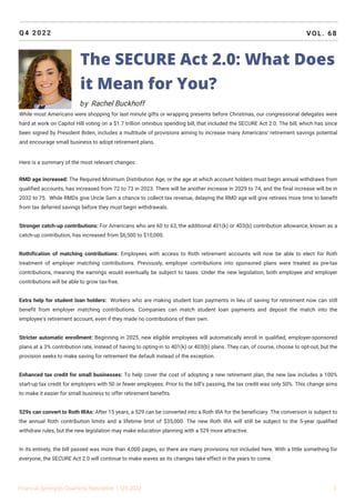 Q4 2022 VOL. 68
While most Americans were shopping for last minute gifts or wrapping presents before Christmas, our congressional delegates were
hard at work on Capitol Hill voting on a $1.7 trillion omnibus spending bill, that included the SECURE Act 2.0. The bill, which has since
been signed by President Biden, includes a multitude of provisions aiming to increase many Americans’ retirement savings potential
and encourage small business to adopt retirement plans.
Here is a summary of the most relevant changes:
RMD age increased: The Required Minimum Distribution Age, or the age at which account holders must begin annual withdraws from
qualified accounts, has increased from 72 to 73 in 2023. There will be another increase in 2029 to 74, and the final increase will be in
2032 to 75. While RMDs give Uncle Sam a chance to collect tax revenue, delaying the RMD age will give retirees more time to benefit
from tax deferred savings before they must begin withdrawals.
Stronger catch-up contributions: For Americans who are 60 to 63, the additional 401(k) or 403(b) contribution allowance, known as a
catch-up contribution, has increased from $6,500 to $10,000.
Rothification of matching contributions: Employees with access to Roth retirement accounts will now be able to elect for Roth
treatment of employer matching contributions. Previously, employer contributions into sponsored plans were treated as pre-tax
contributions, meaning the earnings would eventually be subject to taxes. Under the new legislation, both employee and employer
contributions will be able to grow tax-free.
Extra help for student loan holders: Workers who are making student loan payments in lieu of saving for retirement now can still
benefit from employer matching contributions. Companies can match student loan payments and deposit the match into the
employee’s retirement account, even if they made no contributions of their own.
Stricter automatic enrollment: Beginning in 2025, new eligible employees will automatically enroll in qualified, employer-sponsored
plans at a 3% contribution rate, instead of having to opting-in to 401(k) or 403(b) plans. They can, of course, choose to opt-out, but the
provision seeks to make saving for retirement the default instead of the exception.
Enhanced tax credit for small businesses: To help cover the cost of adopting a new retirement plan, the new law includes a 100%
start-up tax credit for employers with 50 or fewer employees. Prior to the bill’s passing, the tax credit was only 50%. This change aims
to make it easier for small business to offer retirement benefits.
529s can convert to Roth IRAs: After 15 years, a 529 can be converted into a Roth IRA for the beneficiary. The conversion is subject to
the annual Roth contribution limits and a lifetime limit of $35,000. The new Roth IRA will still be subject to the 5-year qualified
withdraw rules, but the new legislation may make education planning with a 529 more attractive.
In its entirety, the bill passed was more than 4,000 pages, so there are many provisions not included here. With a little something for
everyone, the SECURE Act 2.0 will continue to make waves as its changes take effect in the years to come.
Financial Synergies Quarterly Newsletter | Q4 2022 3
The SECURE Act 2.0: What Does
it Mean for You?
by Rachel Buckhoff
 