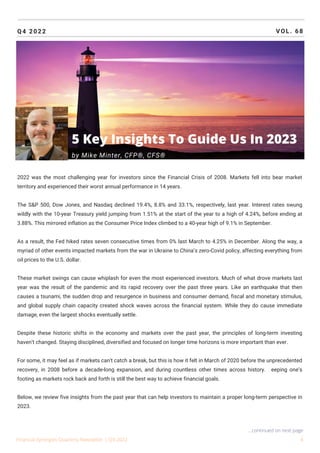 Q4 2022 VOL. 68
2022 was the most challenging year for investors since the Financial Crisis of 2008. Markets fell into bear market
territory and experienced their worst annual performance in 14 years.
The S&P 500, Dow Jones, and Nasdaq declined 19.4%, 8.8% and 33.1%, respectively, last year. Interest rates swung
wildly with the 10-year Treasury yield jumping from 1.51% at the start of the year to a high of 4.24%, before ending at
3.88%. This mirrored inflation as the Consumer Price Index climbed to a 40-year high of 9.1% in September.
As a result, the Fed hiked rates seven consecutive times from 0% last March to 4.25% in December. Along the way, a
myriad of other events impacted markets from the war in Ukraine to China’s zero-Covid policy, affecting everything from
oil prices to the U.S. dollar.
These market swings can cause whiplash for even the most experienced investors. Much of what drove markets last
year was the result of the pandemic and its rapid recovery over the past three years. Like an earthquake that then
causes a tsunami, the sudden drop and resurgence in business and consumer demand, fiscal and monetary stimulus,
and global supply chain capacity created shock waves across the financial system. While they do cause immediate
damage, even the largest shocks eventually settle.
Despite these historic shifts in the economy and markets over the past year, the principles of long-term investing
haven’t changed. Staying disciplined, diversified and focused on longer time horizons is more important than ever.
For some, it may feel as if markets can’t catch a break, but this is how it felt in March of 2020 before the unprecedented
recovery, in 2008 before a decade-long expansion, and during countless other times across history. Keeping one’s
footing as markets rock back and forth is still the best way to achieve financial goals.
Below, we review five insights from the past year that can help investors to maintain a proper long-term perspective in
2023.
Financial Synergies Quarterly Newsletter | Q4 2022 4
...continued on next page
5 Key Insights To Guide Us In 2023
by Mike Minter, CFP®, CFS®
 