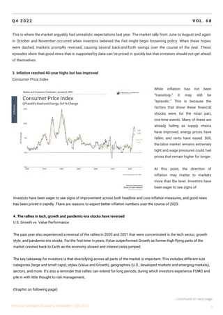 Q4 2022 VOL. 68
This is where the market arguably had unrealistic expectations last year. The market rally from June to August and again
in October and November occurred when investors believed the Fed might begin loosening policy. When these hopes
were dashed, markets promptly reversed, causing several back-and-forth swings over the course of the year. These
episodes show that good news that is supported by data can be priced in quickly but that investors should not get ahead
of themselves.
3. Inflation reached 40-year highs but has improved
Consumer Price Index
Financial Synergies Quarterly Newsletter | Q4 2022 6
While inflation has not been
“transitory,” it may still be
“episodic.” This is because the
factors that drove these financial
shocks were, for the most part,
one-time events. Many of these are
already fading as supply chains
have improved, energy prices have
fallen, and rents have eased. Still,
the labor market remains extremely
tight and wage pressures could fuel
prices that remain higher for longer.
At this point, the direction of
inflation may matter to markets
more than the level. Investors have
been eager to see signs of
...continued on next page
Investors have been eager to see signs of improvement across both headline and core inflation measures, and good news
has been priced in rapidly. There are reasons to expect better inflation numbers over the course of 2023.
4. The rallies in tech, growth and pandemic-era stocks have reversed
U.S. Growth vs. Value Performance
The past year also experienced a reversal of the rallies in 2020 and 2021 that were concentrated in the tech sector, growth
style, and pandemic-era stocks. For the first time in years, Value outperformed Growth as former high-flying parts of the
market crashed back to Earth as the economy slowed and interest rates jumped.
The key takeaway for investors is that diversifying across all parts of the market is important. This includes different size
categories (large and small caps), styles (Value and Growth), geographies (U.S., developed markets and emerging markets),
sectors, and more. It’s also a reminder that rallies can extend for long periods, during which investors experience FOMO and
pile in with little thought to risk management..
(Graphic on following page)
 
