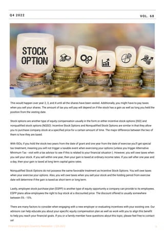 Q4 2022 VOL. 68
Financial Synergies Quarterly Newsletter | Q4 2022 9
This would happen over year 2, 3, and 4 until all the shares have been vested. Additionally, you might have to pay taxes
when you sell your shares. The amount of tax you will pay will depend on if the stock has a gain as well as long you held the
position from the vesting date.
Stock options are another type of equity compensation usually in the form or either incentive stock options (ISO) and
nonqualified stock options (NQSO). Incentive Stock Options and Nonqualified Stock Options are similar in that they allow
you to purchase company stock at a specified price for a certain amount of time. The major difference between the two of
them is how they are taxed.
With ISOs, if you hold the stock two years from the date of grant and one year from the date of exercise you’ll get special
tax treatment, meaning you will not trigger a taxable event when exercising your options (unless you trigger Alternative
Minimum Tax - visit with a tax advisor to see if this is related to your financial situation ). However, you will owe taxes when
you sell your stock. If you sell within one year, then your gain is taxed at ordinary income rates. If you sell after one year and
a day, then your gain is taxed at long term capital gains rates.
Nonqualified Stock Options do not possess the same favorable treatment as Incentive Stock Options. You will owe taxes
when your exercise your options. Also, you will owe taxes when you sell your stock and the holding period from exercise
date will determine if the gain is taxed as short term or long term.
Lastly, employee stock purchase plan (ESPP) is another type of equity opportunity a company can provide to its employees.
ESPP plans allow employees the right to buy stock at a discounted price. The discount offered is usually somewhere
between 5% - 15%.
There are many factors to consider when engaging with a new employer or evaluating incentives with your existing one. Our
advisors can help educate you about your specific equity compensation plan as well as work with you to align this benefit
to help you reach your financial goals. If you or a family member have questions about this topic, please feel free to contact
us!
 