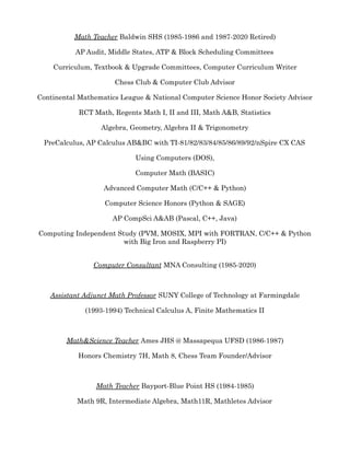Math Teacher Baldwin SHS (1985-1986 and 1987-2020 Retired)
AP Audit, Middle States, ATP & Block Scheduling Committees
Curriculum, Textbook & Upgrade Committees, Computer Curriculum Writer
Chess Club & Computer Club Advisor
Continental Mathematics League & National Computer Science Honor Society Advisor
RCT Math, Regents Math I, II and III, Math A&B, Statistics
Algebra, Geometry, Algebra II & Trigonometry
PreCalculus, AP Calculus AB&BC with TI-81/82/83/84/85/86/89/92/nSpire CX CAS
Using Computers (DOS),
Computer Math (BASIC)
Advanced Computer Math (C/C++ & Python)
Computer Science Honors (Python & SAGE)
AP CompSci A&AB (Pascal, C++, Java)
Computing Independent Study (PVM, MOSIX, MPI with FORTRAN, C/C++ & Python
with Big Iron and Raspberry PI)
Computer Consultant MNA Consulting (1985-2020)
Assistant Adjunct Math Professor SUNY College of Technology at Farmingdale
(1993-1994) Technical Calculus A, Finite Mathematics II
Math&Science Teacher Ames JHS @ Massapequa UFSD (1986-1987)
Honors Chemistry 7H, Math 8, Chess Team Founder/Advisor
Math Teacher Bayport-Blue Point HS (1984-1985)
Math 9R, Intermediate Algebra, Math11R, Mathletes Advisor
 