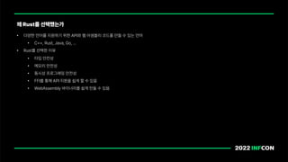 • 다양한 언어를 지원하기 위한 API와 웹 어셈블리 코드를 만들 수 있는 언어
• C , Rust, Java, Go, …
• Rust를 선택한 이유
• 타입 안전성
• 메모리 안전성
• 동시성 프로그래밍 안전성
• FFI를 통해 API 지원을 쉽게 할 수 있음
• WebAssembly 바이너리를 쉽게 만들 수 있음
왜 Rust를 선택했는가
 