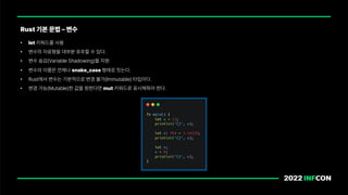 • let 키워드를 사용
• 변수의 자료형을 대부분 유추할 수 있다.
• 변수 숨김 Variable Shadowing 을 지원
• 변수의 이름은 언제나 snake case 형태로 짓는다.
• Rust에서 변수는 기본적으로 변경 불가 Immutable 타입이다.
• 변경 가능 Mutable 한 값을 원한다면 mut 키워드로 표시해줘야 한다.
Rust 기본 문법 변수
 