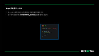 • 상수는 변수와 달리 반드시 명시적으로 자료형을 지정해야 한다.
• 상수의 이름은 언제나 SCREAMING SNAKE CASE 형태로 짓는다.
Rust 기본 문법 상수
 