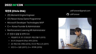 옥찬호 Chris Ohk
• 현 Momenti Engine Engineer
• 전 Nexon Korea Game Programmer
• Microsoft Developer Technologies MVP
• C Korea Founder Administrator
• Reinforcement Learning KR Administrator
• IT 전문서 집필 및 번역 다수
• 게임샐러드로 코드 한 줄 없이 게임 만들기 2013
• 유니티 Shader와 Effect 제작 2014
• 2D 게임 프로그래밍 2014 , 러스트 핵심 노트 2017
• 모던 C 입문 2017 , C 최적화 2019
utilForever gmail.com
utilForever
 