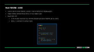 • 소유자가 함수의 인자로 전달되면, 소유권은 그 함수의 매개 변수로 이동 Move 된다.
• 이동된 이후에는 원래 함수에 있던 변수는 더 이상 사용할 수 없다.
• Rust의 참조 규칙
• 단 하나의 변경 가능한 참조 또는 여러개의 변경 불가능한 참조만 허용하며, 둘 다는 안된다.
• 참조는 그 소유자보다 더 오래 살 수 없다.
Rust 기본 문법 소유권
 