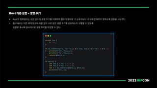 • Rust의 컴파일러는 모든 변수의 생명 주기를 이해하며 참조가 절대로 그 소유자보다 더 오래 존재하지 못하도록 검증을 시도한다.
• 함수에서는 어떤 매개 변수와 리턴 값이 서로 같은 생명 주기를 공유하는지 식별할 수 있도록
심볼로 표시해 명시적으로 생명 주기를 지정할 수 있다.
Rust 기본 문법 생명 주기
 
