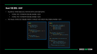 • Rust에서는 어떠한 방법으로도 데이터와 동작의 상속이 불가능하다.
• 구조체는 부모 구조체로부터 필드를 상속받을 수 없다.
• 구조체는 부모 구조체로부터 함수를 상속받을 수 없다.
• 대신 Rust는 트레잇으로 다형성을 지원한다. 트레잇은 다른 트레잇의 메소드들을 상속받을 수 있다.
Rust 기본 문법 OOP
 