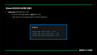 • cargo new 명령을 통해 만들 수 있다.
• 라이브러리 프로젝트를 만들려면 lib를 붙어야 한다.
• 그렇지 않으면, 바이너리 파일을 생성하는 프로젝트가 만들어진다.
새 Rust 라이브러리 프로젝트 만들기
 
