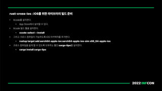 • Xcode를 설치한다.
• App Store에서 설치할 수 있다.
• Xcode 빌드 툴을 설치한다.
• xcode select install
• 그리고 크로스 컴파일이 가능하도록 iOS 아키텍처를 추가한다.
• rustup target add aarch64 apple ios aarch64 apple ios sim x86 64 apple ios
• 크로스 컴파일을 쉽게 할 수 있도록 도와주는 툴인 cargo lipo를 설치한다.
• cargo install cargo lipo
rust cross ios : iOS를 위한 라이브러리 빌드 준비
 