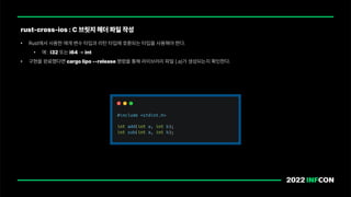• Rust에서 사용한 매개 변수 타입과 리턴 타입에 호환되는 타입을 사용해야 한다.
• 예 : i32 또는 i64 int
• 구현을 완료했다면 cargo lipo release 명령을 통해 라이브러리 파일 .a 가 생성되는지 확인한다.
rust cross ios : C 브릿지 헤더 파일 작성
 