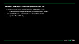 • Rust로 WebAssembly 바이너리 파일을 빌드해주는 툴인 wasm pack을 설치한다.
• curl https://rustwasm.github.io/wasm pack/installer/init.sh sSf sh
• JavaScript 번들러를 설치하고 실행할 수 있도록 패키지 매니저인 npm을 설치한다.
• npm install npm latest g
rust cross web : WebAssembly를 위한 라이브러리 빌드 준비
 