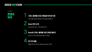 1
콘텐츠
목차
content
크로스 플랫폼 프로그래밍을 하게 된 이유
기존 개발 상황 및 문제점, 왜 Rust를 선택했는가
2 Rust 언어 소개
Rust 언어의 역사, 기본 문법 맛보기
3 Rust로 크로스 플랫폼 프로그래밍 해보기
Swift for iOS, WebAssembly for Web
4 몇 가지 팁들
애플리케이션 프리징, WebAssembly 디버깅
 