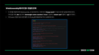 WebAssembly에서의 함수 맹글링 문제
• 이 문제를 해결하려면 WebAssembly 코드를 배포하는 크레이트의 Cargo.toml에 각 빌드에 따른 설정을 해줘야 한다.
디버깅을 위해, dev 빌드에서 demangle name section을 true로 설정하고 wasm opt에 플래그 _g를 추가한다.
• 이제 wasm 파일이 빌드되면 웹쪽 코드에 pkg 폴더를 붙여넣기하고 실행하면 된다.
 